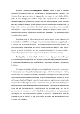 Buscando a relação entre Consciência e Ideologia, Bakhtin se opôs às correntes
subjetivista-idealista cujo objeto é o ato da fala e ao objetivismo-abstrato (Saussure), cujo
interesse são as regras normativas da língua, ambas não buscam as inter-relações, Bakhtin
partiu da razão dialógica, procurando a relação entre o psiquismo que é individual e a
ideologia que é social. O indivíduo se constitui com base em suas relações sociais, utilizando
para tal a linguagem, os signos. O meio social e o momento histórico determinam a língua, e a
língua reflete e revela as características sócio-históricas de sua comunidade. Assim, a realidade
sócio-histórica e a língua constituem a consciência individual. A ideologia (valores sociais) e o
psiquismo (características singulares do indivíduo) são inseparáveis e os signos agem como
mediadores desta relação.
Seguindo as ideias de Bakhtin, a criança surda que for exposta às duas línguas sofrerá
maior influência da LIBRAS na constituição de sua consciência social, sendo que o português e
o convívio com a sociedade brasileira à qual pertence também exerceram influência na
constituição de sua subjetividade. No caso dos surdos que não têm acesso a língua alguma,
percebe-se que não se constituem com base nas características culturais de sua comunidade e
com isso desenvolvem uma maneira de pensar muito diferente dos indivíduos falantes.
Para Vygotsky, o estudo da relação entre Pensamento e Linguagem deve ser feito por
sua unidade comum, evitando assim uma visão reducionista dessas funções e de suas relações.
É o significado da palavra que une o pensamento e a linguagem formando o pensamento
linguístico.
A linguagem possui além da função comunicativa a função de constituir o pensamento.
O processo pelo qual a criança adquire a linguagem segue o sentido do exterior para o interior,
do meio social para o indivíduo, marcando a importância das relações sociais e linguísticas na
constituição do indivíduo e apontando o meio social como foco de análise nos casos de atraso
de linguagem. Para Goldfeld, pode-se concluir que os problemas cognitivos e comunicativos da
criança surda não têm origem na criança e sim no meio social, que não utiliza uma língua que
esta criança tenha condições de adquirir de forma espontânea. A dificuldade ao acesso de uma
língua que seja oferecida natural e constantemente leva a criança surda a um tipo de
pensamento mais concreto, sem a internalização de conceitos abstratos. Assim, o surdo que
não adquire uma língua não consegue perceber as relações e o contexto mais amplo da
atividade em que se encontra, já que para tal seria necessário que seu pensamento fosse
orientado pela linguagem.

 