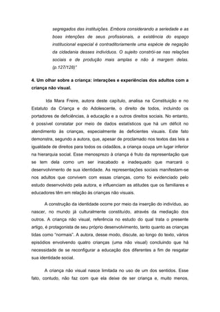 segregados das instituições. Embora considerando a seriedade e as
boas intenções de seus profissionais, a existência do espaço
institucional especial é contraditoriamente uma espécie de negação
da cidadania desses indivíduos. O sujeito constrói-se nas relações
sociais e de produção mais amplas e não à margem delas.
(p.127/128)”
4. Um olhar sobre a criança: interações e experiências dos adultos com a
criança não visual.
Ida Mara Freire, autora deste capítulo, analisa na Constituição e no
Estatuto da Criança e do Adolescente, o direito de todos, incluindo os
portadores de deficiências, à educação e a outros direitos sociais. No entanto,
é possível constatar por meio de dados estatísticos que há um déficit no
atendimento às crianças, especialmente às deficientes visuais. Este fato
demonstra, segundo a autora, que, apesar de proclamado nos textos das leis a
igualdade de direitos para todos os cidadãos, a criança ocupa um lugar inferior
na hierarquia social. Esse menosprezo à criança é fruto da representação que
se tem dela como um ser inacabado e inadequado que marcará o
desenvolvimento de sua identidade. As representações sociais manifestam-se
nos adultos que convivem com essas crianças, como foi evidenciado pelo
estudo desenvolvido pela autora, e influenciam as atitudes que os familiares e
educadores têm em relação às crianças não visuais.
A construção da identidade ocorre por meio da inserção do indivíduo, ao
nascer, no mundo já culturalmente constituído, através da mediação dos
outros. A criança não visual, referência no estudo do qual trata o presente
artigo, é protagonista de seu próprio desenvolvimento, tanto quanto as crianças
tidas como “normais”. A autora, desse modo, discute, ao longo do texto, vários
episódios envolvendo quatro crianças (uma não visual) concluindo que há
necessidade de se reconfigurar a educação dos diferentes a fim de resgatar
sua identidade social.
A criança não visual nasce limitada no uso de um dos sentidos. Esse
fato, contudo, não faz com que ela deixe de ser criança e, muito menos,

 