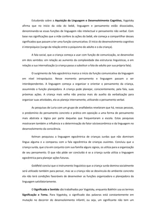 Estudando sobre a Aquisição da Linguagem e Desenvolvimento Cognitivo, Vygotsky
afirma que no início da vida do bebê, linguagem e pensamento estão dissociados,
denominando-se essas funções de linguagem não intelectual e pensamento não verbal. Com
base nas significações que a mãe confere às ações do bebê, ele começa a compartilhar desses
significados que passam a ter uma função comunicativa. O início do desenvolvimento cognitivo
é interpsíquico (surge da relação entre o psiquismo do adulto e o da criança).
A fala social, que a criança começa a usar com função de comunicação, se desenvolve
em dois sentidos: em relação ao aumento da complexidade das estruturas linguísticas, e em
relação a sua internalização (a criança passa a substituir a fala do adulto por sua própria fala).
O surgimento da fala egocêntrica marca o início da função comunicativa da linguagem
em nível intrapsíquico. Nesse momento pensamento e linguagem passam a ser
interdependentes. A linguagem começa a organizar e orientar o pensamento da criança,
assumindo a função planejadora. A criança pode planejar, conscientemente, pela fala, suas
próximas ações. A criança mais velha não precisa mais do auxílio da verbalização para
organizar suas atividades, ela as planeja internamente, utilizando o pensamento verbal.
As pesquisas de Luria com um grupo de analfabetos revelaram que há, nessas pessoas,
o predomínio do pensamento concreto e prático em oposição a uma forma de pensamento
mais abstrata e lógica por parte daquelas que frequentaram a escola. Estas pesquisas
mostraram também a influência e a determinação do fator sócioeconômico e da linguagem no
desenvolvimento da consciência.
Kelman pesquisou a linguagem egocêntrica de crianças surdas que não dominam
língua alguma e a comparou com a fala egocêntrica de crianças ouvintes. Concluiu que a
criança surda, que cria em conjunto com sua família alguns signos, os utiliza para a organização
de seu pensamento. O que não pôde ser concluído é se a criança surda utiliza a linguagem
egocêntrica para planejar ações futuras.
Goldfeld conclui que o instrumento linguístico que a criança surda domina socialmente
será utilizado também para pensar, mas se a criança não se desvincula do ambiente concreto
ela não terá condições favoráveis de desenvolver as funções organizadora e planejadora da
linguagem satisfatoriamente.
O Significado e Sentido são trabalhados por Vygotsky, enquanto Bakhtin usa os termos
Significação e Tema. Para Vygotsky, o significado das palavras está constantemente em
mutação no decorrer do desenvolvimento infantil, ou seja, um significante não tem um

 
