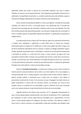 significado estável para todas as pessoas da comunidade linguística nem para o próprio
indivíduo no decorrer do seu desenvolvimento. Tanto Vygotsky quanto Bakhtin afirmam que o
significado é compartilhado socialmente, e o sentido é particular para cada indivíduo, surge no
momento do diálogo, dependendo da situação contextual e dos interlocutores.
Outro conceito introduzido por Bakhtin é o tema, que significa o sentido da enunciação
completa. No interior do tema, a enunciação possui uma significação que é formada por
elementos de enunciação que são reiterados e idênticos cada vez que são repetidos. Eles não
têm sentido quando estão descontextualizados, mas são parte indispensável da enunciação. O
tema é o estágio superior da capacidade linguística de significar. A significação corresponde ao
estágio inferior.
A compreensão de que a língua não é formada por signos que representa diretamente
a relação entre significado e significante é muito difícil para os surdos que recebem
estimulação apenas na língua oral. É sabido que o surdo nunca poderá aprender a língua oral
de forma totalmente espontânea como os ouvintes, e apenas no diálogo espontâneo surge o
sentido. Aspectos extraverbais como a entonação e o volume de voz influenciam diretamente
a formação do sentido e o surdo não tem acesso a essas nuances da língua oral. Essa
percepção é bastante difícil. Contudo, essas questões são recentes e ainda não se encontrou a
solução. O caminho que vem sendo analisado é a utilização da língua de sinais com a única que
o surdo pode dominar totalmente e através da qual pode perceber a mudança de significados
da língua, bem como adquirir a cultura que esta língua carrega.
Quanto à Formação de Conceitos, o conceito que a palavra assume, tanto no discurso
interior quanto no discurso exterior, não se refere a um único objeto e sim a uma categoria, a
uma generalização. Para a criança pequena, uma palavra pode nomear diversos objetos. A
palavra carrega também o sentimento que a criança tem em relação a esse objeto. O
pensamento conceitual não é inato. É um processo no qual a linguagem do adulto exerce um
papel fundamental. A criança não cria conceitos sozinha, ela aprende, por meio de suas
relações sociais, os conceitos de sua comunidade e passa a utilizá-los como seus, formando
assim uma maneira de pensar e agir característico da cultura de sua comunidade.
Vygotsky destacou três etapas nesse processo: 1º) É a agregação desorganizada na
qual a criança agrupa objetos aleatoriamente, sem procurar semelhanças; 2º) É a organização
por complexos na qual a criança segue diversas estratégias para o agrupamento. A forma
como a criança agrupa objetos em categorias concretas e factuais e não abstrata e lógica. A
forma como a criança conceitua, cria significações é dada pela interação, pelo diálogo e pela

 