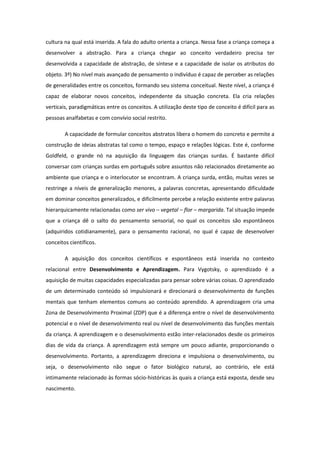 cultura na qual está inserida. A fala do adulto orienta a criança. Nessa fase a criança começa a
desenvolver a abstração. Para a criança chegar ao conceito verdadeiro precisa ter
desenvolvida a capacidade de abstração, de síntese e a capacidade de isolar os atributos do
objeto. 3º) No nível mais avançado de pensamento o indivíduo é capaz de perceber as relações
de generalidades entre os conceitos, formando seu sistema conceitual. Neste nível, a criança é
capaz de elaborar novos conceitos, independente da situação concreta. Ela cria relações
verticais, paradigmáticas entre os conceitos. A utilização deste tipo de conceito é difícil para as
pessoas analfabetas e com convívio social restrito.
A capacidade de formular conceitos abstratos libera o homem do concreto e permite a
construção de ideias abstratas tal como o tempo, espaço e relações lógicas. Este é, conforme
Goldfeld, o grande nó na aquisição da linguagem das crianças surdas. É bastante difícil
conversar com crianças surdas em português sobre assuntos não relacionados diretamente ao
ambiente que criança e o interlocutor se encontram. A criança surda, então, muitas vezes se
restringe a níveis de generalização menores, a palavras concretas, apresentando dificuldade
em dominar conceitos generalizados, e dificilmente percebe a relação existente entre palavras
hierarquicamente relacionadas como ser vivo – vegetal – flor – margarida. Tal situação impede
que a criança dê o salto do pensamento sensorial, no qual os conceitos são espontâneos
(adquiridos cotidianamente), para o pensamento racional, no qual é capaz de desenvolver
conceitos científicos.
A aquisição dos conceitos científicos e espontâneos está inserida no contexto
relacional entre Desenvolvimento e Aprendizagem. Para Vygotsky, o aprendizado é a
aquisição de muitas capacidades especializadas para pensar sobre várias coisas. O aprendizado
de um determinado conteúdo só impulsionará e direcionará o desenvolvimento de funções
mentais que tenham elementos comuns ao conteúdo aprendido. A aprendizagem cria uma
Zona de Desenvolvimento Proximal (ZDP) que é a diferença entre o nível de desenvolvimento
potencial e o nível de desenvolvimento real ou nível de desenvolvimento das funções mentais
da criança. A aprendizagem e o desenvolvimento estão inter-relacionados desde os primeiros
dias de vida da criança. A aprendizagem está sempre um pouco adiante, proporcionando o
desenvolvimento. Portanto, a aprendizagem direciona e impulsiona o desenvolvimento, ou
seja, o desenvolvimento não segue o fator biológico natural, ao contrário, ele está
intimamente relacionado às formas sócio-históricas às quais a criança está exposta, desde seu
nascimento.

 