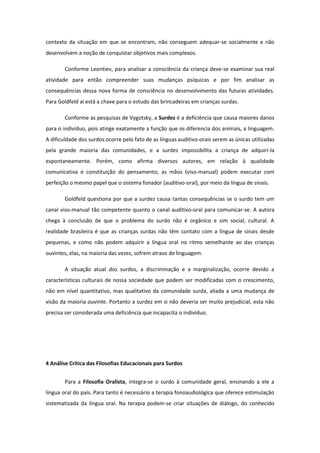 contexto da situação em que se encontram, não conseguem adequar-se socialmente e não
desenvolvem a noção de conquistar objetivos mais complexos.
Conforme Leontiev, para analisar a consciência da criança deve-se examinar sua real
atividade para então compreender suas mudanças psíquicas e por fim analisar as
consequências dessa nova forma de consciência no desenvolvimento das futuras atividades.
Para Goldfeld aí está a chave para o estudo das brincadeiras em crianças surdas.
Conforme as pesquisas de Vygotsky, a Surdez é a deficiência que causa maiores danos
para o indivíduo, pois atinge exatamente a função que os diferencia dos animais, a linguagem.
A dificuldade dos surdos ocorre pelo fato de as línguas auditivo-orais serem as únicas utilizadas
pela grande maioria das comunidades, e a surdez impossibilita a criança de adquiri-la
espontaneamente. Porém, como afirma diversos autores, em relação à qualidade
comunicativa e constituição do pensamento, as mãos (viso-manual) podem executar com
perfeição o mesmo papel que o sistema fonador (auditivo-oral), por meio da língua de sinais.
Goldfeld questiona por que a surdez causa tantas consequências se o surdo tem um
canal viso-manual tão competente quanto o canal auditivo-oral para comunicar-se. A autora
chega à conclusão de que o problema do surdo não é orgânico e sim social, cultural. A
realidade brasileira é que as crianças surdas não têm contato com a língua de sinais desde
pequenas, e como não podem adquirir a língua oral no ritmo semelhante ao das crianças
ouvintes, elas, na maioria das vezes, sofrem atraso de linguagem.
A situação atual dos surdos, a discriminação e a marginalização, ocorre devido a
características culturais de nossa sociedade que podem ser modificadas com o crescimento,
não em nível quantitativo, mas qualitativo da comunidade surda, aliada a uma mudança de
visão da maioria ouvinte. Portanto a surdez em si não deveria ser muito prejudicial, esta não
precisa ser considerada uma deficiência que incapacita o indivíduo.

4 Análise Crítica das Filosofias Educacionais para Surdos
Para a Filosofia Oralista, integra-se o surdo à comunidade geral, ensinando a ele a
língua oral do país. Para tanto é necessário a terapia fonoaudiológica que oferece estimulação
sistematizada da língua oral. Na terapia podem-se criar situações de diálogo, do conhecido

 