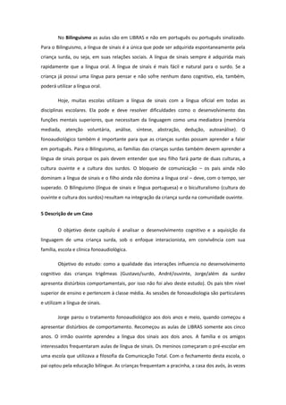 No Bilinguismo as aulas são em LIBRAS e não em português ou português sinalizado.
Para o Bilinguismo, a língua de sinais é a única que pode ser adquirida espontaneamente pela
criança surda, ou seja, em suas relações sociais. A língua de sinais sempre é adquirida mais
rapidamente que a língua oral. A língua de sinais é mais fácil e natural para o surdo. Se a
criança já possui uma língua para pensar e não sofre nenhum dano cognitivo, ela, também,
poderá utilizar a língua oral.
Hoje, muitas escolas utilizam a língua de sinais com a língua oficial em todas as
disciplinas escolares. Ela pode e deve resolver dificuldades como o desenvolvimento das
funções mentais superiores, que necessitam da linguagem como uma mediadora (memória
mediada, atenção voluntária, análise, síntese, abstração, dedução, autoanálise). O
fonoaudiológico também é importante para que as crianças surdas possam aprender a falar
em português. Para o Bilinguismo, as famílias das crianças surdas também devem aprender a
língua de sinais porque os pais devem entender que seu filho fará parte de duas culturas, a
cultura ouvinte e a cultura dos surdos. O bloqueio de comunicação – os pais ainda não
dominam a língua de sinais e o filho ainda não domina a língua oral – deve, com o tempo, ser
superado. O Bilinguismo (língua de sinais e língua portuguesa) e o biculturalismo (cultura do
ouvinte e cultura dos surdos) resultam na integração da criança surda na comunidade ouvinte.
5 Descrição de um Caso
O objetivo deste capítulo é analisar o desenvolvimento cognitivo e a aquisição da
linguagem de uma criança surda, sob o enfoque interacionista, em convivência com sua
família, escola e clínica fonoaudiológica.
Objetivo do estudo: como a qualidade das interações influencia no desenvolvimento
cognitivo das crianças trigêmeas (Gustavo/surdo, André/ouvinte, Jorge/além da surdez
apresenta distúrbios comportamentais, por isso não foi alvo deste estudo). Os pais têm nível
superior de ensino e pertencem à classe média. As sessões de fonoaudiologia são particulares
e utilizam a língua de sinais.
Jorge parou o tratamento fonoaudiológico aos dois anos e meio, quando começou a
apresentar distúrbios de comportamento. Recomeçou as aulas de LIBRAS somente aos cinco
anos. O irmão ouvinte aprendeu a língua dos sinais aos dois anos. A família e os amigos
interessados frequentaram aulas de língua de sinais. Os meninos começaram o pré-escolar em
uma escola que utilizava a filosofia da Comunicação Total. Com o fechamento desta escola, o
pai optou pela educação bilíngue. As crianças frequentam a pracinha, a casa dos avós, às vezes

 