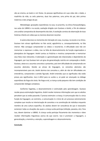 vão ao cinema, ao teatro e em festas. As pessoas significativas em suas vidas são: a babá, a
madrinha da mãe, os avós paternos, duas tias paternas, uma prima do pai, dois primos
maternos e dois amigos do pai.
Metodologia: gravações espontâneas na casa, na pracinha, na clínica fonoaudiológica,
nas aulas de LIBRAS e na escola; avaliação dirigida com Gustavo e André, a fim de elaborar
uma análise comparativa do desempenho dos dois. A avaliação constou da observação de duas
histórias infantis em vídeo que os meninos deveriam recontar.
A autora descreve os momentos de interação em casa, na praça, na escola e na clínica.
Gustavo tem atraso significativo na fala social, egocêntrica e, consequentemente, na fala
interior. Não consegue compreender os vídeos e recontá-los. A dificuldade está não em
memorizar e expressar o vídeo, mas na falta de desenvolvimento da função organizadora e
planejadora de linguagem. André contou as histórias e mostrou compreender e memorizar
seus fatos mais relevantes. A abstração e a generalização são relacionadas e dependentes da
linguagem, por isso Gustavo tem um grau de generalização restrito em comparação a André.
Gustavo, ateve-se a assuntos concretos e presentes, pois tem dificuldade de compreensão em
assuntos abstratos. Devido ao atraso de linguagem, os conceitos abstratos são
incompreensíveis para ele. André domina tais conceitos e, além de não ter dificuldades em
entendê-los, compreende o sentido figurado. André entendeu que os significados não estão
presos aos significantes. Isso é difícil para os surdos e, só pode ser alcançado no diálogo
espontâneo da língua de sinais. Na língua oral, a criança surda pequena não tem condições de
compreender diálogos complexos.
Conforme Vygotsky, o desenvolvimento é estimulado pela aprendizagem. Gustavo
recebe pouca estimulação linguística. André recebe inúmeras informações sem que os adultos
percebam que as estão passando. É preciso estimular a criança. A comunicação não é a única
função da linguagem; ao contrário, a comunicação é o início de um processo extremamente
complexo que resulta na interiorização de conceitos e na constituição do indivíduo enquanto
membro de uma cultura específica. Os adultos devem ter consciência de que é necessário
esclarecer todas as situações das quais a criança surda participa (refeição, passeios, etc). Para
isso, devem dominar a LIBRAS. A criança surda participa fisicamente dos momentos e deve
receber informações linguísticas acerca do que ocorre. Isso é promover a linguagem, a
generalização, a memória, a atenção, a aprendizagem e o desenvolvimento.
Conclusão

 