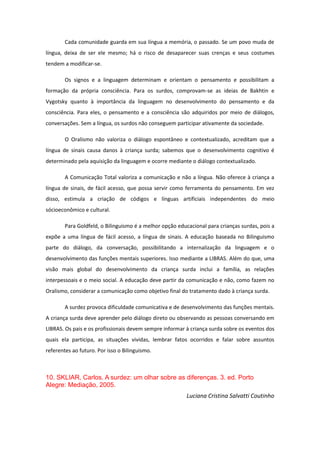 Cada comunidade guarda em sua língua a memória, o passado. Se um povo muda de
língua, deixa de ser ele mesmo; há o risco de desaparecer suas crenças e seus costumes
tendem a modificar-se.
Os signos e a linguagem determinam e orientam o pensamento e possibilitam a
formação da própria consciência. Para os surdos, comprovam-se as ideias de Bakhtin e
Vygotsky quanto à importância da linguagem no desenvolvimento do pensamento e da
consciência. Para eles, o pensamento e a consciência são adquiridos por meio de diálogos,
conversações. Sem a língua, os surdos não conseguem participar ativamente da sociedade.
O Oralismo não valoriza o diálogo espontâneo e contextualizado, acreditam que a
língua de sinais causa danos à criança surda; sabemos que o desenvolvimento cognitivo é
determinado pela aquisição da linguagem e ocorre mediante o diálogo contextualizado.
A Comunicação Total valoriza a comunicação e não a língua. Não oferece à criança a
língua de sinais, de fácil acesso, que possa servir como ferramenta do pensamento. Em vez
disso, estimula a criação de códigos e línguas artificiais independentes do meio
sócioeconômico e cultural.
Para Goldfeld, o Bilinguismo é a melhor opção educacional para crianças surdas, pois a
expõe a uma língua de fácil acesso, a língua de sinais. A educação baseada no Bilinguismo
parte do diálogo, da conversação, possibilitando a internalização da linguagem e o
desenvolvimento das funções mentais superiores. Isso mediante a LIBRAS. Além do que, uma
visão mais global do desenvolvimento da criança surda inclui a família, as relações
interpessoais e o meio social. A educação deve partir da comunicação e não, como fazem no
Oralismo, considerar a comunicação como objetivo final do tratamento dado à criança surda.
A surdez provoca dificuldade comunicativa e de desenvolvimento das funções mentais.
A criança surda deve aprender pelo diálogo direto ou observando as pessoas conversando em
LIBRAS. Os pais e os profissionais devem sempre informar à criança surda sobre os eventos dos
quais ela participa, as situações vividas, lembrar fatos ocorridos e falar sobre assuntos
referentes ao futuro. Por isso o Bilinguismo.

10. SKLIAR, Carlos. A surdez: um olhar sobre as diferenças. 3. ed. Porto
Alegre: Mediação, 2005.
Luciana Cristina Salvatti Coutinho

 