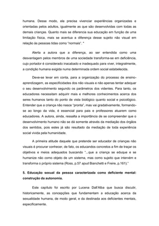 humana. Desse modo, ela precisa vivenciar experiências organizadas e
orientadas pelos adultos, igualmente as que são desenvolvidas com todas as
demais crianças. Quanto mais se diferencia sua educação em função de uma
limitação física, mais se acentua a diferença desse sujeito não visual em
relação às pessoas tidas como “normais”. "
Alerta a autora que a diferença, ao ser entendida como uma
desvantagem pelos membros de uma sociedade transforma-se em deficiência,
cujo portador é considerado inacabado e inadequado para viver, integralmente,
a condição humana exigida numa determinada ordem social estabelecida.
Deve-se levar em conta, para a organização do processo de ensinoaprendizagem, as especificidades dos não visuais e não apenas tentar adequar
o seu desenvolvimento segundo os parâmetros dos videntes. Para tanto, os
educadores necessitam adquirir mais e melhores conhecimentos acerca dos
seres humanos tanto do ponto de vista biológico quanto social e psicológico.
Entender que a criança não nasce “pronta”, mas vai gradativamente, formandose ao longo da vida, é essencial para pais e professores atuarem como
educadores. A autora, ainda, ressalta a importância de se compreender que o
desenvolvimento humano não se dá somente através da mediação dos órgãos
dos sentidos, pois estes já são resultado da mediação de toda experiência
social vivida pela humanidade.
A primeira atitude daquele que pretende ser educador de crianças não
visuais é procurar conhecer, de fato, os educandos concretos a fim de traçar os
objetivos e meios adequados buscando “...que a criança se eduque e se
humanize não como objeto de um sistema, mas como sujeito que intervém e
transforma o próprio sistema (Ross, p.57 apud Bianchetti e Freire, p.161).”
5. Educação sexual da pessoa caracterizada como deficiente mental:
construção da autonomia.
Este capítulo foi escrito por Lucena Dall‟Alba que busca discutir,
historicamente, as concepções que fundamentam a educação acerca da
sexualidade humana, de modo geral, e da destinada aos deficientes mentais,
especificamente.

 