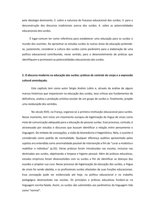 pela ideologia dominante; 2. sobre a natureza do fracasso educacional dos surdos; 3. para a
desconstrução dos discursos tradicionais acerca dos surdos; 4. sobre as potencialidades
educacionais dos surdos.
É lugar-comum ter como referência para estabelecer uma educação para os surdos o
mundo dos ouvintes. Ao aproximar os estudos surdos às outras áreas da educação pretendese, justamente, considerar a cultura dos surdos como parâmetro para a elaboração de uma
política educacional contribuindo, nesse sentido, para o desenvolvimento de práticas que
identifiquem e promovam as potencialidades educacionais dos surdos.

2. O discurso moderno na educação dos surdos: práticas de controle do corpo e a expressão
cultural amordaçada.
Este capítulo tem como autor Sérgio Andrés Lulkin e, através da análise de alguns
marcos históricos que impactaram na educação dos surdos, tece críticas aos fundamentos da
deficiência, analisa a produção artística escolar de um grupo de surdos e, finalmente, propõe
uma reeducação dos sentidos.
No século XVIII, na França, organiza-se a primeira instituição educacional para surdos.
Nesse momento, tem início um movimento europeu de legitimação da língua de sinais como
meio de comunicação adequado para a educação de pessoas surdas. Esse processo, contudo, é
atravessado por estudos e discursos que buscam identificar a relação entre pensamento e
linguagem. Do embate de concepções, a visão da biomedicina é hegemônica. Nela, o ouvinte é
considerado como padrão de normalidade. Qualquer diferença auditiva apresentada pelos
sujeitos era entendida como anormalidade passível de intervenção a fim de “curar a moléstia e
reabilitar o indivíduo” (p.35). Várias práticas foram introduzidas nas escolas, inclusive nas
destinadas aos surdos, objetivando a limpeza e higiene pessoal. Além de práticas educativas,
estudos empíricos foram desenvolvidos com os surdos a fim de identificar as doenças dos
ouvidos e projetar sua cura. Nesse processo de higienização da educação dos surdos, a língua
de sinais foi sendo abolida, e os profissionais surdos afastados de suas funções educacionais.
Essa concepção pode ser evidenciada até hoje, na política educacional e no trabalho
pedagógico desenvolvido nas escolas. Os princípios e práticas educativas fundam-se na
linguagem escrita-falada. Assim, os surdos são submetidos aos parâmetros da linguagem tida
como “normal”.

 