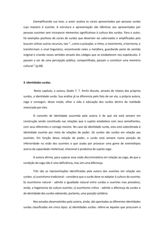 Exemplificando sua tese, o autor analisa os corais apresentados por pessoas surdas
cujo maestro é ouvinte. A estrutura e apresentação são idênticas aos apresentados por
pessoas ouvintes sem incorporar elementos significativos à cultura dos surdos. Para o autor,
há exemplos positivos de corais de surdos que deveriam ser valorizados e amplificados pois
buscam utilizar outros recursos, tais “...como a pulsação, o ritmo, o movimento, a harmonia, e
transformam o sinal linguístico, encontrando neles a metáfora, guardando parte do sentido
original e criando novos sentidos através dos códigos que se estabelecem nos espetáculos. E
passam a ser de uma percepção pública, compartilhada; passam a constituir uma memória
cultural.” (p.48)

3. Identidades surdas.
Neste capítulo, a autora, Gladis T. T. Perlin discute, através de relatos dos próprios
surdos, a identidade surda. Sua análise já se diferencia pelo fato de ser ela, a própria autora,
cega e conseguir, desse modo, olhar a vida e educação dos surdos dentro da realidade
vivenciada por eles.
O conceito de identidade assumida pela autora é de que ela está sempre em
construção sendo constituída nas relações que o sujeito estabelece com seus semelhantes,
com seus diferentes e consigo mesmo. No caso da identidade surda, esta está subordinada à
identidade ouvinte por meio de relações de poder. Os surdos são surdos em relação aos
ouvintes. Em função dessa relação de poder, o surdo está sempre numa posição de
inferioridade na visão dos ouvintes o que acaba por provocar uma gama de estereótipos
acerca da capacidade intelectual, relacional e produtiva do sujeito cego.
A autora afirma, para superar essa visão discriminatória em relação ao cego, de que a
condição do cego não é uma deficiência, mas sim uma diferença.
Três são as representações identificadas pela autora dos ouvintes em relação aos
surdos: a) ouvintismo tradicional - considera que o surdo deve se adaptar à cultura do ouvinte;
b) ouvintismo natural - admite a igualdade natural entre surdos e ouvintes mas prevalece,
ainda, a hegemonia da cultura ouvinte; c) ouvintismo crítico - admite a diferença da surdez e
da identidade dos surdos adotando, portanto, uma posição solidária.
Nos estudos desenvolvidos pela autora, ainda, são apontadas as diferentes identidades
surdas classificadas em cinco tipos: a) identidades surdas: refere-se àqueles que procuram a

 