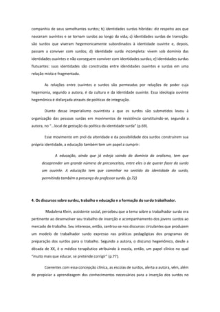 companhia de seus semelhantes surdos; b) identidades surdas híbridas: diz respeito aos que
nasceram ouvintes e se tornam surdos ao longo da vida; c) identidades surdas de transição:
são surdos que viveram hegemonicamente subordinados à identidade ouvinte e, depois,
passam a conviver com surdos; d) identidade surda incompleta: vivem sob domínio das
identidades ouvintes e não conseguem conviver com identidades surdas; e) identidades surdas
flutuantes: suas identidades são construídas entre identidades ouvintes e surdas em uma
relação mista e fragmentada.
As relações entre ouvintes e surdos são permeadas por relações de poder cuja
hegemonia, segundo a autora, é da cultura e da identidade ouvinte. Essa ideologia ouvinte
hegemônica é disfarçada através de políticas de integração.
Diante desse imperialismo ouvintista a que os surdos são submetidos levou à
organização das pessoas surdas em movimentos de resistência constituindo-se, segundo a
autora, no “...local de gestação da política da identidade surda” (p.69).
Esse movimento em prol da alteridade e da possibilidade dos surdos construírem sua
própria identidade, a educação também tem um papel a cumprir:
A educação, ainda que já esteja saindo do domínio do oralismo, tem que
desaprender um grande número de preconceitos, entre eles o de querer fazer do surdo
um ouvinte. A educação tem que caminhar no sentido da identidade do surdo,
permitindo também a presença do professor surdo. (p.72)

4. Os discursos sobre surdez, trabalho e educação e a formação do surdo trabalhador.
Madalena Klein, assistente social, percebeu que o tema sobre o trabalhador surdo era
pertinente ao desenvolver seu trabalho de inserção e acompanhamento dos jovens surdos ao
mercado de trabalho. Seu interesse, então, centrou-se nos discursos circulantes que produzem
um modelo de trabalhador surdo expresso nas práticas pedagógicas dos programas de
preparação dos surdos para o trabalho. Segundo a autora, o discurso hegemônico, desde a
década de XX, é o médico terapêutico atribuindo à escola, então, um papel clínico no qual
“muito mais que educar, se pretende corrigir” (p.77).
Coerentes com essa concepção clínica, as escolas de surdos, alerta a autora, vêm, além
de propiciar a aprendizagem dos conhecimentos necessários para a inserção dos surdos no

 