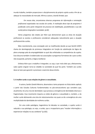 mundo trabalho, também proporcionar o disciplinamento do próprio sujeito surdo a fim de se
adequar às necessidades do mercado. Afirma a autora, citando Strobel, que:
Em nossos dias, encontramos diversos programas de informação e orientação
profissional organizados nas escolas de surdos. A realização desse tipo de programa é
justificada como parte integrante do processo de reabilitação, possibilitando a sua (do
surdo) plena integração à sociedade. (p.82)
Vários programas são citados por Klein que demonstram quais as áreas de atuação
profissional as escolas e professores consideram adequadas naturalmente para a atuação
profissional dos surdos.
Mais recentemente, essa concepção vem se modificando devido ao que Gentili (1997)
chama de desintegração da promessa integradora em função da substituição da lógica do
pleno emprego pela da empregabilidade na qual são enfatizadas as competências do sujeito.
Esse discurso também é evidenciado nas associações e programas formativos de e para surdos
não escapando, portanto, à lógica neoliberal.
Enfatiza Klein que o trabalho é integrador, ou seja, é por meio dele que, efetivamente,
cada sujeito singular torna-se cidadão na sociedade da qual faz parte. Também aos surdos
deve-se lutar para garantir e promover o exercício desse direito.

5. A mulher surda e suas relações de gênero e sexualidade.
A autora, Sandra Zanetti Moreira, desenvolve o tema proposto no título deste capítulo
a partir dos Estudos Culturais fundamentados no pós-estruturalismo que considera que,
atualmente, há uma crise de identidade o que provoca a emergência de identidades diversas e
fragmentadas. Esse movimento impacta as visões de gênero e sexualidade e, também, a da
mulher surda delineando uma teia de relacionamentos nos quais se dá a emergência de uma
multiplicidade de identidades de mulheres surdas.
Em uma visão patológica, hegemônica há décadas na sociedade, o sujeito surdo é
reduzido a sua patologia, ou seja, a surdez, que o incapacitaria para “receber informações e
experienciar relações no seu cotidiano” (p.102).

 