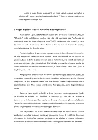 Assim, o corpo dos(as) surdos(as) é um corpo vigiado, espiado, controlado e
administrado como o corpo-órgão deformado, doente.(...) para os surdos representa um
corpo-órgão assexuado.(p.102).

6. Relações de poderes no espaço multicultural da escola para surdos.
Maura Corcini Lopes, trabalhando com surdos como professora, constata que, hoje, os
“diferentes” estão incluídos nas escolas, mas esta está organizada para “uniformizar os
sujeitos que devem ser livres, educados e servis” (p.107) não estando apta, portanto, a tratar
do ponto de vista da diferença. Disso decorre o fato de que, no interior das escolas,
materializam-se relações de poder-saber.
A uniformização se dá por meio da linguagem construindo modelos de homens a fim
de que reproduzam a realidade social definida. Assim, utilizando-se de um discurso da
igualdade, busca-se tratar a escola como um espaço multicultural, que respeita as diferenças
sendo que, contudo, esta está repleta de discriminação provocando o fracasso escolar de
muitos oriundos de culturas diferentes. Estas diferenças são de natureza social, étnica, política,
de gênero, entre tantas outras.
A linguagem se constitui em um mecanismo de “normalização” dos surdos, ou seja, da
tentativa de enquadrá-los ao mundo através da reprodução da fala, numa prática educativa
compulsória. Os pais, ao terem contato com esse discurso, sentem-se reconfortados com a
possibilidade de seus filhos surdos aprenderem a falar passando, assim, despercebida sua
surdez.
A criança, jovem, adulto surdo não se define como seres humanos apenas em função
da ausência de audição. Sua identidade é construída por uma teia de relações e
determinações, incluindo questões sociais, econômicas, culturais, de gênero, religião, etc.
Cada surdo, mesmo compartilhando experiências semelhantes com outros surdos, possui sua
própria subjetividade e elabora suas representações do mundo.
Essa subjetividade, nas escolas, entram em choque com os mecanismos de controle
que buscam normalizar os surdos criando, por conseguinte, formas de resistência. Cabem aos
educadores das instituições escolares questionarem as relações e práticas pedagógicas
materializadas e analisar o impacto que têm sobre a construção da identidade dos diferentes.

 