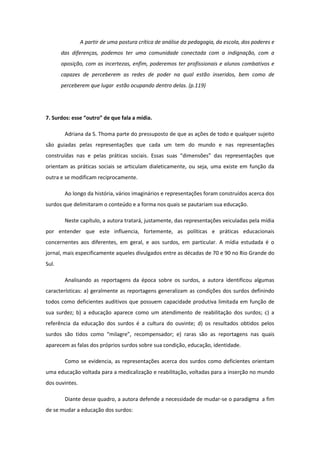 A partir de uma postura crítica de análise da pedagogia, da escola, dos poderes e
das diferenças, podemos ter uma comunidade conectada com a indignação, com a
oposição, com as incertezas, enfim, poderemos ter profissionais e alunos combativos e
capazes de perceberem as redes de poder na qual estão inseridos, bem como de
perceberem que lugar estão ocupando dentro delas. (p.119)

7. Surdos: esse “outro” de que fala a mídia.
Adriana da S. Thoma parte do pressuposto de que as ações de todo e qualquer sujeito
são guiadas pelas representações que cada um tem do mundo e nas representações
construídas nas e pelas práticas sociais. Essas suas “dimensões” das representações que
orientam as práticas sociais se articulam dialeticamente, ou seja, uma existe em função da
outra e se modificam reciprocamente.
Ao longo da história, vários imaginários e representações foram construídos acerca dos
surdos que delimitaram o conteúdo e a forma nos quais se pautariam sua educação.
Neste capítulo, a autora tratará, justamente, das representações veiculadas pela mídia
por entender que este influencia, fortemente, as políticas e práticas educacionais
concernentes aos diferentes, em geral, e aos surdos, em particular. A mídia estudada é o
jornal, mais especificamente aqueles divulgados entre as décadas de 70 e 90 no Rio Grande do
Sul.
Analisando as reportagens da época sobre os surdos, a autora identificou algumas
características: a) geralmente as reportagens generalizam as condições dos surdos definindo
todos como deficientes auditivos que possuem capacidade produtiva limitada em função de
sua surdez; b) a educação aparece como um atendimento de reabilitação dos surdos; c) a
referência da educação dos surdos é a cultura do ouvinte; d) os resultados obtidos pelos
surdos são tidos como “milagre”, recompensador; e) raras são as reportagens nas quais
aparecem as falas dos próprios surdos sobre sua condição, educação, identidade.
Como se evidencia, as representações acerca dos surdos como deficientes orientam
uma educação voltada para a medicalização e reabilitação, voltadas para a inserção no mundo
dos ouvintes.
Diante desse quadro, a autora defende a necessidade de mudar-se o paradigma a fim
de se mudar a educação dos surdos:

 