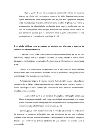 Hoje, a partir de um novo paradigma, denominado ciência pós-moderna,
sabemos que não há mais como negar a existência das várias faces que constituem os
sujeitos. Mesmo que a surdez apareça como uma das faces mais significativas do sujeito
surdo, a sua educação deve também levar em conta questões de gênero, raça e etnia. E,
ainda quando a questão principal a ser discutida fora a surdez, esta não pode mais ser
vista sob a condição deficitária, biológica, e sim como uma condição cultural e social, da
qual participam sujeitos que se identificam entre si pelo pertencimento a uma
comunidade social e culturalmente constituída. (0.136)

8. A relação dialógica como pressuposto na aceitação das diferenças: o processo de
formação das comunidades surdas.
O texto de Ottmar Teske baseia-se em uma pesquisa desenvolvida por ele em uma
comunidade surda de Palmas no estado de Tocantins. Ele buscou entender as formas através
das quais os membros dessa comunidade enfrentaram seus problemas internos e externos ao
grupo.
Partindo da premissa de que o processo educativo se dá por meio da relação dialógica
entre educador e educando na análise do objeto, o autor se questiona na educação dos surdos
se o diálogo permite seu processo emancipatório.
A dialogicidade faz parte da natureza humana. Assim, também na vida e educação das
pessoas surdas, o diálogo está sempre presente entre os surdos, entre estes e os outros, e o
mundo. O diálogo não se dá somente pela racionalidade mas é recheado de sentimentos,
emoções, desejos, vontades.
A comunidade surda é um complexo de relações e interligações sociais, que
diferem de outras comunidades onde existe a possibilidade da comunidade oral, pois as
pessoas surdas necessitam da língua de sinais e das experiências visuais para realizarem
uma comunicação satisfatória com outras pessoas. (p.148)
Defende, pois, o autor, o desenvolvimento da reflexão radical junto aos surdos a fim
de solucionar os problemas enfrentados por eles, conscientes de que suas resoluções
provocam novos desafios a serem enfrentados. Esse movimento de participação efetiva nas
decisões que envolvem as práticas cotidianas da vida consiste no caminho para a
emancipação.

 