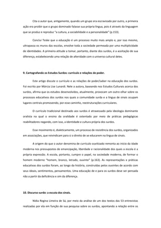 Cita o autor que, antigamente, quando um grupo era escravizado por outro, a primeira
ação era proibir que o grupo dominado falasse sua própria língua, pois é através da linguagem
que se produz e reproduz “a cultura, a sociabilidade e a personalidade” (p.153).
Conclui Teske que a educação é um processo muito mais amplo e, por isso mesmo,
ultrapassa os muros das escolas, envolve toda a sociedade permeada por uma multiplicidade
de identidades. A primeira atitude a tomar, portanto, diante dos surdos, é a aceitação de sua
diferença, estabelecendo uma relação de alteridade com o universo cultural deles.

9. Cartografando os Estudos Surdos: currículo e relações de poder.
Este artigo discute o currículo e as relações de poder/saber na educação dos surdos.
Foi escrito por Márcia Lise Lunardi. Nele a autora, baseando nos Estudos Culturais acerca dos
surdos, afirma que os estudos desenvolvidos, atualmente, provocam um outro olhar sobre os
processos educativos dos surdos nos quais a comunidade surda e a língua de sinais ocupam
lugares centrais promovendo, por esse caminho, reestruturações curriculares.
O currículo tradicional destinado aos surdos é atravessado pela ideologia dominante
oralista na qual o ensino da oralidade é ostentado por meio de práticas pedagógicas
reabilitadores negando, com isso, a identidade e cultura própria dos surdos.
Esse movimento é, dialeticamente, um processo de resistência dos surdos, organizados
em associações, que reivindicam para si o direito de se educarem na língua de sinais.
A origem do que o autor denomina de currículo ouvitizado remonta ao início da idade
moderna nos pressupostos de emancipação, liberdade e racionalidade dos quais a escola é a
própria expressão. A escola, portanto, cumpre o papel, na sociedade moderna, de formar o
homem moderno “homem, branco, letrado, ouvinte” (p.163). As representações e práticas
educativas dos surdos foram, ao longo da história, construídas pelos ouvintes de acordo com
seus ideais, sentimentos, pensamentos. Uma educação de e para os surdos deve ser pensada
não a partir da deficiência e sim da diferença.

10. Discurso surdo: a escuta dos sinais.
Nídia Regina Limeira de Sá, por meio da análise de um dos textos das 53 entrevistas
realizadas por ela em função de sua pesquisa sobre os surdos, apontando a relação entre os

 