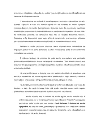 argumentos utilizados e a educação dos surdos. Tece, também, algumas considerações acerca
da educação bilíngue para surdos.
O pressuposto de sua análise é de que a linguagem é instituidora da realidade, ou seja,
quando a “palavra” é usada para nomear alguma coisa da realidade, ela institui a própria
realidade. Existem, no mundo, diversos textos e discursos, frutos das experiências linguísticas
dos múltiplos grupos culturais, inter-relacionando-se, dando sentido às pessoas e às suas vidas.
As identidades, portanto, são construídas nessa teia de relações discursivas, textuais.
Necessário se faz desconstruir esses textos a fim de compreender os argumentos utilizados
para que os interesses de um determinado grupo social prevalecessem sobre outro.
Também os surdos produzem discursos, textos argumentativos, utilizando-se da
linguagem gestual-visual, como demonstra a autora reproduzindo parte de uma entrevista
realizada na sua pesquisa.
É evidente, também, na entrevista do surdo que há uma cultura, uma identidade
própria da comunidade surda da qual ele faz parte e se identifica. Como minoria cultural, seus
discursos têm pouco poder na orientação das políticas e práticas educativas destinadas à sua
própria educabilidade.
Há uma tendência que se delineia, hoje, com a pós-modernidade, de abandonar uma
educação da oralidade dos surdos negando-lhes o aprendizado da língua de sinais, e avançar
na direção de uma educação bilíngue enfatizando, contudo, a Língua de Sinais.
Há, também, um movimento crescente desde a Conferência Educação para Todos, de
Jomtien, a favor da escola inclusiva. Esta está sendo entendida como escola regular
justificando o fechamento de várias escolas especiais. Esclarece a autora que:
...escola inclusiva não é sinônimo de escola regular. Escola inclusiva não é
sinônimo da escola que se tem (na qual muitas vezes não estão “incluídos” nem aqueles
que entram todos os dias por suas portas). Escola inclusiva é sinônimo de escola
significativa. No caso dos surdos, por exemplo, a questão não é: os surdos têm o direito
a estudarem na escola regular, mas, sim: os surdos têm direito a uma educação plena e
significativa. (p.188, grifos do autor).

 