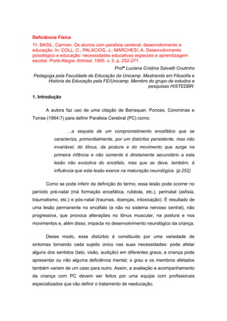 Deficiência Física
11. BASIL, Carmen. Os alunos com paralisia cerebral: desenvolvimento e
educação. In: COLL, C.; PALACIOS, J.; MARCHESI, A. Desenvolvimento
psicológico e educação: necessidades educativas especiais e aprendizagem
escolar. Porto Alegre: Artmed, 1995. v. 3. p. 252-271.
Profª Luciana Cristina Salvatti Coutinho
Pedagoga pela Faculdade de Educação da Unicamp. Mestranda em Filosofia e
História da Educação pela FE/Unicamp. Membro do grupo de estudos e
pesquisas HISTEDBR.
1. Introdução
A autora faz uso de uma citação de Barraquer, Ponces, Corominas e
Torras (1964:7) para definir Paralisia Cerebral (PC) como:
...a sequela de um comprometimento encefálico que se
caracteriza, primordialmente, por um distúrbio persistente, mas não
invariável, do tônus, da postura e do movimento que surge na
primeira infância e não somente é diretamente secundário a esta
lesão não evolutiva do encéfalo, mas que se deve, também, à
influência que esta lesão exerce na maturação neurológica. (p.252)
Como se pode inferir da definição do termo, essa lesão pode ocorrer no
período pré-natal (má formação encefálica, rubéola, etc.), perinatal (asfixia,
traumatismo, etc.) e pós-natal (traumas, doenças, intoxicação). É resultado de
uma lesão permanente no encéfalo (e não no sistema nervoso central), não
progressiva, que provoca alterações no tônus muscular, na postura e nos
movimentos e, além disso, impacta no desenvolvimento neurológico da criança.
Desse modo, esse distúrbio é constituído por uma variedade de
sintomas tornando cada sujeito único nas suas necessidades: pode afetar
alguns dos sentidos (tato, visão, audição) em diferentes graus; a criança pode
apresentar ou não alguma deficiência mental; o grau e os membros afetados
também variam de um caso para outro. Assim, a avaliação e acompanhamento
da criança com PC devem ser feitos por uma equipe com profissionais
especializados que vão definir o tratamento de reeducação.

 