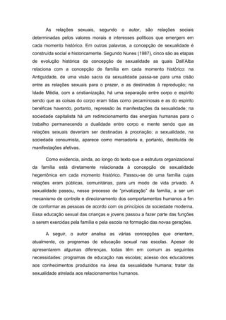 As

relações

sexuais,

segundo

o

autor,

são

relações

sociais

determinadas pelos valores morais e interesses políticos que emergem em
cada momento histórico. Em outras palavras, a concepção de sexualidade é
construída social e historicamente. Segundo Nunes (1987), cinco são as etapas
de evolução histórica da concepção de sexualidade as quais Dall‟Alba
relaciona com a concepção de família em cada momento histórico: na
Antiguidade, de uma visão sacra da sexualidade passa-se para uma cisão
entre as relações sexuais para o prazer, e as destinadas à reprodução; na
Idade Média, com a cristianização, há uma separação entre corpo e espírito
sendo que as coisas do corpo eram tidas como pecaminosas e as do espírito
benéficas havendo, portanto, repressão às manifestações da sexualidade; na
sociedade capitalista há um redirecionamento das energias humanas para o
trabalho permanecendo a dualidade entre corpo e mente sendo que as
relações sexuais deveriam ser destinadas à procriação; a sexualidade, na
sociedade consumista, aparece como mercadoria e, portanto, destituída de
manifestações afetivas.
Como evidencia, ainda, ao longo do texto que a estrutura organizacional
da família está diretamente relacionada à concepção de sexualidade
hegemônica em cada momento histórico. Passou-se de uma família cujas
relações eram públicas, comunitárias, para um modo de vida privado. A
sexualidade passou, nesse processo de “privatização” da família, a ser um
mecanismo de controle e direcionamento dos comportamentos humanos a fim
de conformar as pessoas de acordo com os princípios da sociedade moderna.
Essa educação sexual das crianças e jovens passou a fazer parte das funções
a serem exercidas pela família e pela escola na formação das novas gerações.
A seguir, o autor analisa as várias concepções que orientam,
atualmente, os programas de educação sexual nas escolas. Apesar de
apresentarem algumas diferenças, todas têm em comum as seguintes
necessidades: programas de educação nas escolas; acesso dos educadores
aos conhecimentos produzidos na área da sexualidade humana; tratar da
sexualidade atrelada aos relacionamentos humanos.

 