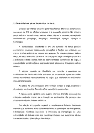2. Características gerais da paralisia cerebral.
Dois são os critérios utilizados para classificar as diferenças sintomáticas
nos casos de PC: os efeitos funcionais e a topografia corporal. No primeiro
grupo incluem: espasticidade, atetose, ataxia, rigidez e tremores; no segundo
encontram-se: paraplegia, tetraplegia, monoplagia, diplegia, triplegia e
hemiplegia.
A espasticidade caracteriza-se em um aumento no tônus (tensão
permanente) muscular ocasionando contrações e flexões dos músculos ao
menor sinal de estímulo ou mesmo em repouso. As reações atingem todo o
corpo, ou seja, a tentativa de esticar um braço para pegar um objeto provocará
a extensão de todo o corpo. Além de acometer todos os membros do corpo, a
espasticidade também afeta a expressão facial alterando a linguagem oral da
criança.
A atetose consiste na dificuldade em controlar e coordenar os
movimentos de forma voluntária. Ao fazer um movimento, aparecem vários
outros movimentos intencionalmente no corpo, que interferem no movimento
intencional originário.
Na ataxia há uma dificuldade em controlar e medir a força, distância e
direção dos movimentos. Também afeta o equilíbrio ao caminhar.
A rigidez, como o próprio nome sugere, refere-se à tensão excessiva dos
músculos podendo chegar até a impedir os movimentos. Os tremores são
movimentos rápidos, breves e rítmicos.
Em relação à topografia corporal, a classificação é feita em função do
membro que apresenta maior comprometimento:a) paraplegia: as duas pernas;
b)tetraplegia: membros superiores e inferiores; c) monoplegia: de uma
extremidade; d) diplegia: mais dos membros inferiores que superiores; e) das
três extremidades; f) hemiplegia: hemicorpo.

 