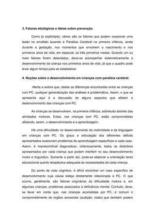3. Fatores etiológicos e ideias sobre prevenção.
Como já explicitado, vários são os fatores que podem ocasionar uma
lesão no encéfalo levando à Paralisia Cerebral na primeira infância, ainda
durante a gestação, nos momentos que envolvem o nascimento e nos
primeiros anos de vida, em especial, os três primeiros meses. Quando um ou
mais fatores forem detectados, deve-se acompanhar sistematicamente o
desenvolvimento da criança nos primeiros anos de vida, já que o quadro pode
levar algum tempo para se estabelecer.
4. Noções sobre o desenvolvimento em crianças com paralisia cerebral.
Alerta a autora que, dadas as diferenças encontradas entre as crianças
com PC, qualquer generalização das análises é problemática. Assim, o que se
apresenta

aqui

é

a

discussão

de

alguns

aspectos

que

afetam

o

desenvolvimento das crianças com PC.
As crianças se desenvolvem, na primeira infância, sobretudo através das
atividades motoras. Estas, nas crianças com PC, estão comprometidas
afetando, assim, o desenvolvimento e a aprendizagem.
Há uma dificuldade no desenvolvimento da motricidade e da linguagem
em crianças com PC. Os graus e articulação dos diferentes déficits
apresentados ocasionam problemas de aprendizagem específicos a cada caso.
Assim, é imprescindível diagnosticar, criteriosamente, todos os distúrbios
apresentados por cada criança que podem interferir no seu desenvolvimento
motor e linguístico. Somente a partir daí, pode-se elaborar a orientação tanto
educacional quanto terapêutica adequada às necessidades de cada criança.
Do ponto de vista cognitivo, é difícil encontrar um caso específico de
desenvolvimento cuja causa esteja diretamente relacionada à PC. O que
ocorre, geralmente, são fatores originários da dificuldade motora e, em
algumas crianças, problemas associados à deficiência mental. Contudo, devese levar em conta que, nas crianças acometidas por PC, é comum o
comprometimento de órgãos sensoriais (audição, visão) que também podem

 
