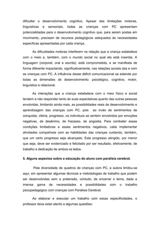 dificultar o desenvolvimento cognitivo. Apesar das limitações motoras,
linguísticas

e

sensoriais,

todas

as

crianças

com

PC

apresentam

potencialidades para o desenvolvimento cognitivo que, para serem postas em
movimento, precisam de recursos pedagógicos adequados às necessidades
específicas apresentadas por cada criança.
As dificuldades motoras interferem na relação que a criança estabelece
com o meio e, também, com o mundo social no qual ela está inserida. A
linguagem (corporal, oral e escrita), está comprometida, e se manifesta de
forma diferente impactando, significativamente, nas relações sociais das e com
as crianças com PC. A influência desse déficit comunicacional se estende por
todas as dimensões de desenvolvimento: psicológico, cognitivo, motor,
linguístico e relacional.
As interações que a criança estabelece com o meio físico e social
tendem a não responder tanto às suas expectativas quanto das outras pessoas
envolvidas, limitando ainda mais, as possibilidades reais de desenvolvimento e
aprendizagem das crianças com PC, pois

ao invés de sentimentos de

conquista, vitória, progresso, os indivíduos se sentem envolvidos por emoções
negativas, de desânimo, de fracasso, de angústia. Para combater essas
condições limitadoras e esses sentimentos negativos, cabe implementar
atividades compatíveis com as habilidades das crianças cuidando, também,
que um certo progresso seja alcançado. Este progresso atingido, por menor
que seja, deve ser evidenciado e felicitado por ser resultado, efetivamente, de
trabalho e dedicação de ambos os lados.
5. Alguns aspectos sobre a educação do aluno com paralisia cerebral.
Pela diversidade de quadros de crianças com PC, a autora limitou-se
aqui, em apresentar algumas técnicas e metodologias de trabalho que podem
ser desenvolvidas sem a pretensão, contudo, de encerrar o tema, dada a
imensa

gama

de

necessidades

e

possibilidades

com

o

trabalho

psicopedagógico com crianças com Paralisia Cerebral.
Ao elaborar e executar um trabalho com essas especificidades, o
professor deve estar atento a algumas questões:

 