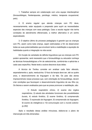 1. Trabalhar sempre em colaboração com uma equipe interdisciplinar
(fonoaudiólogos, fisioterapeutas, psicólogo, médico, terapeuta ocupacional,
pais);
2.

O

ensino

regular

que

atende

crianças

com

PC

deve,

necessariamente, estar equipado e preparado para suprir as necessidades
especiais das crianças com essa patologia. Caso a escola regular não tenha
condições de atendimento diferenciado, a melhor alternativa é um centro
especializado;
3. O objetivo último do processo pedagógico é garantir que as crianças
com PC, assim como toda criança, sejam estimuladas a fim de desenvolver
todas as suas potencialidades que envolvem tanto a reabilitação e aquisição de
habilidades quanto a integração na vida social.
Em função da variedade de déficits linguísticos que as crianças com PC
podem apresentar, será necessário que o fonoaudiólogo ou educador conheça
as técnicas fonoaudiológicas a fim de selecioná-las, combiná-las e aplicá-las a
cada caso específico. Neste texto a autora descreve duas delas:
A técnica de Tardieu consiste em analisar cada fator alterado,
separadamente e, após, reeducá-los. O foco da terapia deve ser, até os quatro
anos, o desenvolvimento da linguagem e da fala. Os pais são atores
imprescindíveis nesse processo que, com orientação do fonoaudiólogo, devem
criar condições que favoreçam o desenvolvimento linguístico de seu filho (a).
Os fatores a serem analisados para que se possa promover a reabilitação, são:
1)

Estudo

respiratório

clínico,

2)

exame

dos

órgãos

respiratórios, 3) estudo das atividades funcionais das possibilidades
bucais, 4) estudo fonético, 5) exame fonético, 6) compreensão
fonética, 7) expressão da linguagem, 8) compreensão da linguagem,
9) exame da inteligência e 10) comunicação com o mundo exterior.
(p.262)
Após o resultado dessa análise minuciosa, elabora-se o plano de
intervenção em três dimensões:

 