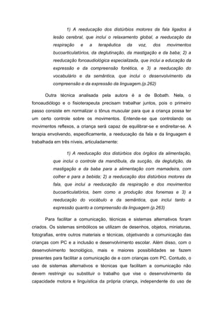 1) A reeducação dos distúrbios motores da fala ligados à
lesão cerebral, que inclui o relaxamento global, a reeducação da
respiração

e

a

terapêutica

da

voz,

dos

movimentos

bucoarticulatórios, da deglutinação, da mastigação e da baba; 2) a
reeducação fonoaudiológica especializada, que inclui a educação da
expressão e da compreensão fonética, e 3) a reeducação do
vocabulário e da semântica, que inclui o desenvolvimento da
compreensão e da expressão da linguagem.(p.262)
Outra técnica analisada pela autora é a de Bobath. Nela, o
fonoaudiólogo e o fisioterapeuta precisam trabalhar juntos, pois o primeiro
passo consiste em normalizar o tônus muscular para que a criança possa ter
um certo controle sobre os movimentos. Entende-se que controlando os
movimentos reflexos, a criança será capaz de equilibrar-se e endireitar-se. A
terapia envolvendo, especificamente, a reeducação da fala e da linguagem é
trabalhada em três níveis, articuladamente:
1) A reeducação dos distúrbios dos órgãos da alimentação,
que inclui o controle da mandíbula, da sucção, da deglutição, da
mastigação e da baba para a alimentação com mamadeira, com
colher e para a bebida; 2) a reeducação dos distúrbios motores da
fala, que inclui a reeducação da respiração e dos movimentos
bucoarticulatórios, bem como a produção dos fonemas e 3) a
reeducação do vocábulo e da semântica, que inclui tanto a
expressão quanto a compreensão da linguagem (p.263)
Para facilitar a comunicação, técnicas e sistemas alternativos foram
criados. Os sistemas simbólicos se utilizam de desenhos, objetos, miniaturas,
fotografias, entre outros materiais e técnicas, objetivando a comunicação das
crianças com PC e a inclusão e desenvolvimento escolar. Além disso, com o
desenvolvimento tecnológico, mais e maiores possibilidades se fazem
presentes para facilitar a comunicação de e com crianças com PC. Contudo, o
uso de sistemas alternativos e técnicas que facilitam a comunicação não
devem restringir ou substituir o trabalho que vise o desenvolvimento da
capacidade motora e linguística da própria criança, independente do uso de

 