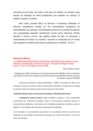 momentos de seu texto, não pode e não deve ser solitário, ao contrário, deve
resultar da interação de vários profissionais que assistem às crianças. O
trabalho, portanto, é coletivo.
Além disso, pondera Basil, as técnicas e mudanças realizadas na
estrutura arquitetônica

(rampa) ou nos computadores

(programas de

acessibilidade), por exemplo, cuja finalidade primeira era a inclusão de pessoas
com necessidades especiais, beneficiaram muitos outros indivíduos. Prestar
atenção à minoria, conclui, não significa deixar de lado os interesses e
necessidades da maioria, ao contrário, “redunda na construção de um mundo
mais adaptado e benéfico para todas as pessoas que o habitam.” (p.271).

Deficiência Mental
12. AMERICAN ASSOCIATION ON MENTAL RETARDATION. Retardo mental:
definição, classificação e sistemas de apoio. Tradução de Magda França
Lopes. 10. ed. Porto Alegre: Artmed, 2006.
Maria Angélica Cardoso
Pedagoga pela UFMS, especialista em Formação Docente pela UNIDERP, mestre em Educação
pela UFMS, doutoranda em Filosofia e História da Educação pela UNICAMP. Membro do Grupo
de Estudos e Pesquisa HISTEDBR
A American Association on Mental Retardation – AAMR – foi fundada em 1876 e tem
conduzido o campo do retardo mental ao entendimento, definição e classificação da condição
de retardo mental, formulando e disseminando manuais de informações.
1 Definição, Modelo Teórico, Estrutura para Avaliação e Definições Operacionais
A definição de retardo mental de 2002 da AAMR é a seguinte: “é uma incapacidade
caracterizada por importantes limitações, tanto no funcionamento intelectual quanto no
comportamento adaptativo, e está expresso nas habilidades adaptativas conceituais, sociais e
práticas”. Cinco hipóteses são essenciais na aplicação desta definição:
1) As limitações no funcionamento atual devem ser consideradas dentro do contexto dos
ambientes da comunidade característicos das pessoas da mesma faixa etária e da mesma
cultura do indivíduo.

 