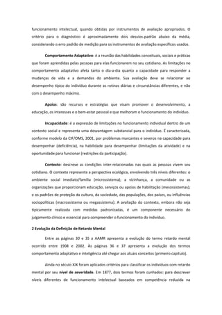 funcionamento intelectual, quando obtidas por instrumentos de avaliação apropriados. O
critério para o diagnóstico é aproximadamente dois desvios-padrão abaixo da média,
considerando o erro padrão de medição para os instrumentos de avaliação específicos usados.
Comportamento Adaptativo: é a reunião das habilidades conceituais, sociais e práticas
que foram aprendidas pelas pessoas para elas funcionarem no seu cotidiano. As limitações no
comportamento adaptativo afeta tanto o dia-a-dia quanto a capacidade para responder a
mudanças de vida e a demandas do ambiente. Sua avaliação deve se relacionar ao
desempenho típico do indivíduo durante as rotinas diárias e circunstâncias diferentes, e não
com o desempenho máximo.
Apoios: são recursos e estratégias que visam promover o desenvolvimento, a
educação, os interesses e o bem-estar pessoal e que melhoram o funcionamento do indivíduo.
Incapacidade: é a expressão de limitações no funcionamento individual dentro de um
contexto social e representa uma desvantagem substancial para o indivíduo. É caracterizada,
conforme modelo da CIF/OMS, 2001, por problemas marcantes e severos na capacidade para
desempenhar (deficiência), na habilidade para desempenhar (limitações da atividade) e na
oportunidade para funcionar (restrições da participação).
Contexto: descreve as condições inter-relacionadas nas quais as pessoas vivem seu
cotidiano. O contexto representa a perspectiva ecológica, envolvendo três níveis diferentes: o
ambiente social imediato/família (microssistema); a vizinhança, a comunidade ou as
organizações que proporcionam educação, serviços ou apoios de habilitação (mesossistemas);
e os padrões de proteção da cultura, da sociedade, das populações, dos países, ou influências
sociopolíticas (macrossistema ou megassistema). A avaliação do contexto, embora não seja
tipicamente realizada com medidas padronizadas, é um componente necessário do
julgamento clínico e essencial para compreender o funcionamento do indivíduo.
2 Evolução da Definição de Retardo Mental
Entre as páginas 30 e 35 a AAMR apresenta a evolução do termo retardo mental
ocorrido entre 1908 e 2002. Às páginas 36 e 37 apresenta a evolução dos termos
comportamento adaptativo e inteligência até chegar aos atuais conceitos (primeiro capítulo).
Ainda no século XIX foram aplicados critérios para classificar os indivíduos com retardo
mental por seu nível de severidade. Em 1877, dois termos foram cunhados: para descrever
níveis diferentes de funcionamento intelectual baseados em competência reduzida na

 