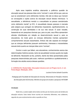Após essa trajetória analítica abarcando a polêmica questão da
educação sexual nas pessoas tidas como “normais” o autor afirma que, para as
que se caracterizam como deficientes mentais, três são os tabus que marcam
as concepções e ações acerca da educação sexual desses indivíduos: “a
sexualidade, a deficiência mental e a sexualidade na pessoa caracterizada
como deficiente mental” (p.191). A sexualidade dessas pessoas é marcada
pelo estigma que carregam de deficientes impactando, significativamente, na
construção de suas identidades e de sua vida sexual. O autor ressalta,
baseando-se em pesquisas diversas que, para os pais, seus filhos apresentam
atitudes infantilizadas em relação ao desenvolvimento sexual e, para os
educadores, de modo geral, as crianças deficientes mentais apresentam
comportamentos sexuais exacerbados. Ambos não são capazes de enxergar
que as crianças deficientes possuem sentimentos, interesses e necessidades
sexuais tanto quanto as crianças tidas como “normais”.
Conclui o autor que faltam, aos educadores, conhecimentos acerca das
determinações histórico-sociais, tanto da sexualidade humana quanto da noção
de deficiente. Necessário se faz, portanto, diante dos fatos apresentados pelas
pesquisas desenvolvidas pelo autor, melhorar quantitativa e qualitativamente a
formação dos adultos acerca dessas questões.

2. CARVALHO, Rosita Edler. Educação Inclusiva com os Pingos nos Is. 2. ed.
Porto Alegre: Mediação, 2005.
Luciana Cristina Salvatti Coutinho
Pedagoga pela Faculdade de Educação da Unicamp. Mestranda em Filosofia e História
da Educação pela FE/Unicamp. Membro do grupo de estudos e pesquisas HISTEDBR

Introdução
Neste livro, a autora expõe vários textos escritos por ela mesma acerca da temática da
educação inclusiva. Estes textos foram escritos em momentos diferentes, mas colaboram,
segundo ela, para esclarecimentos sobre a questão em foco.

 