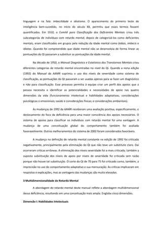 linguagem e na fala: imbecilidade e idiotismo. O aparecimento do primeiro teste de
inteligência bem-sucedido, no início do século XX, permitiu que esses termos fossem
quantificados. Em 1910, o Comitê para Classificação dos Deficientes Mentais criou três
subcategorias de indivíduos com retardo mental; depois de categorizá-los como deficientes
mentais, eram classificados em grupos pela redução da idade mental como bobos, imbecis e
idiotas. Quando foi compreendido que idade mental não se desenvolvia de forma linear as
pontuações do QI passaram a substituir as pontuações da idade mental.
Na década de 1950, o Manual Diagnóstico e Estatístico dos Transtornos Mentais criou
diferentes categorias de retardo mental encontradas no nível do QI. Quando a nona edição
(1992) do Manual da AAMR suprimiu o uso dos níveis de severidade como sistema de
classificação, as pontuações do QI passaram a ser usadas apenas para se fazer um diagnóstico
e não para classificação. Esse processo permitia à equipe criar um perfil dos apoios que a
pessoa necessita e identificar as potencialidades e necessidades de apoio nas quatro
dimensões da vida (funcionamento intelectual e habilidades adaptativas; considerações
psicológicas e emocionais; saúde e considerações físicas; e considerações ambientais).
As mudanças de 1992 da AAMR receberam uma avaliação positiva, especificamente, o
deslocamento do foco da deficiência para uma maior consciência dos apoios necessários. O
sistema de apoios para classificar os indivíduos com retardo mental foi uma vantagem. A
mudança de uma conceituação global do comportamento também foi avaliada
favoravelmente. Outros melhoramentos do sistema de 2002 foram considerados favoráveis.
A mudança na definição de retardo mental constante na edição de 1992 foi criticada
negativamente, principalmente pela eliminação do QI que não teve um substituto claro. Daí
ocorreram críticas errôneas. A eliminação dos níveis severidade foi a mais criticada; também a
suposta substituição dos níveis de apoio por níveis de severidade foi criticada sem razão
porque não houve tal substituição. O corte do QI de 70 para 75 foi criticado como, também, a
imprecisão no uso do comportamento adaptativo e sua mensuração. As críticas implicaram em
respostas e explicações, mas as vantagens das mudanças são muito elevadas.
3 Multidimensionalidade do Retardo Mental
A abordagem do retardo mental deste manual reflete a abordagem multidimensional
dessa deficiência, resultando em uma conceituação mais ampla. Engloba cinco dimensões.
Dimensão I: Habilidades Intelectuais

 