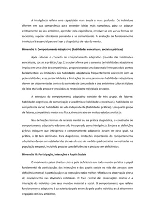 A inteligência reflete uma capacidade mais ampla e mais profunda. Os indivíduos
diferem em sua competência para entender ideias mais complexas, para se adaptar
efetivamente ao seu ambiente, aprender pela experiência, envolver-se em várias formas de
raciocínio, superar obstáculos pensando e se comunicando. A avaliação do funcionamento
intelectual é essencial para se fazer o diagnóstico de retardo mental.
Dimensão II: Comportamento Adaptativo (habilidades conceituais, sociais e práticas)
Após retomar o conceito de comportamento adaptativo (reunião das habilidades
conceituais, sociais e práticas/cap. 1) o autor afirma que o conceito de habilidades adaptativas
implica em uma série de competências, proporcionando uma base mais firme para dois pontos
fundamentais: as limitações das habilidades adaptativas frequentemente coexistem com as
potencialidades; e as potencialidades e limitações de uma pessoa nas habilidades adaptativas
devem ser documentadas dentro do contexto da comunidade e dos ambientes culturais típicos
da faixa etária da pessoa e vinculadas às necessidades individuais de apoio.
A estrutura do comportamento adaptativo consiste de três grupos de fatores:
habilidades cognitivas, de comunicação e acadêmicas (habilidades conceituais); habilidades de
competência social; habilidades de vida independente (habilidades práticas). Um quarto grupo
de fatores, competência motora ou física, é encontrado em muitos estudos analíticos.
Nas definições formais de retardo mental ou na prática diagnóstica, o constructo do
comportamento adaptativo não tem sido incorporado como inteligência. Embora as definições
prévias indiquem que inteligência e comportamento adaptativo devam ter peso igual, na
prática, o QI tem dominado. Para diagnóstico, limitações importantes do comportamento
adaptativo devem ser estabelecidas através do uso de medidas padronizadas normalizadas na
população em geral, incluindo pessoas com deficiências e pessoas sem deficiências.
Dimensão III: Participação, Interações e Papéis Sociais
O movimento pelos direitos civis e pela deficiência em todo mundo enfatiza o papel
fundamental da participação, das interações e dos papéis sociais na vida das pessoas com
deficiência mental. A participação e as interações estão melhor refletidas na observação direta
do envolvimento nas atividades cotidianas. O foco central das observações diretas é a
interação do indivíduo com seus mundos material e social. O comportamento que reflete
funcionamento adaptativo é caracterizado pela extensão pela qual o indivíduo está ativamente
engajado com seu ambiente.

 