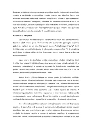 Essas oportunidades envolvem presença na comunidade, escolha (autonomia), competência,
respeito, e participação na comunidade. Estudos recentes para identificar fatores que
estimulem e melhorem o bem-estar sugerem a importância da saúde e da segurança pessoal,
dos confortos materiais e da segurança financeira, das atividades comunitárias e cívicas, do
lazer e da recreação, da estimulação cognitiva e de um trabalho interessante, compensador e
digno. Além disso, um dos aspectos mais importantes em qualquer ambiente é sua qualidade
de estabilidade com aspectos associados de previsibilidade e controle.
4 Avaliação da Inteligência
A conceituação inicial da inteligência era concentrada em um traço latente unifatorial.
Spearman (1927) relatou que o relacionamento entre as diferentes pontuações cognitivas
poderia ser explicado por um único fator que ele chamou “inteligência geral” ou “g”. Carrol
(1993) produziu um modelo hierárquico de três camadas em que um fator “g” de inteligência
geral, obtido através de análises do fator de segunda e terceira ordens, situa-se no ápice da
estrutura piramidal.
Alguns autores têm desafiado a posição unifatorial com relação à inteligência. Cattel
(1963) e Horn e Cattel (1966) identificaram dois fatores principais: inteligência fluida (gf) e
inteligência cristalizada (gc). A inteligência cristalizada foi definida como habilidades mais
globais, como um traço estável; a inteligência fluida como poder mental inato, o raciocínio e a
memória, são exemplos, podendo diminuir com a idade.
Gardner (1983, 1993) estabeleceu um modelo teórico de inteligências múltiplas,
constituído por sete diferentes inteligências: linguística, lógico-matemática, espacial, musical,
corporal cinestésica, interpessoal e intrapessoal. A partir de 1998, Gardner acrescentou a seu
modelo uma oitava habilidade independente, a inteligência naturalista que é definida como a
habilidade para discriminar entre organismos vivos e outros aspectos do ambiente. A
inteligência linguística, lógico-matemática e espacial são os únicos tipos deste modelo que são
mensurados pelos testes tradicionais de QI. A crítica negativa ao modelo das inteligências
múltiplas de Gardner continua a ser sua falta de base empírica e de validação psicométrica.
Das e colaboradores (1994) conceituaram a inteligência como um modelo de processos
cognitivos de quatro fatores: 1) processo de planejamento: habilidade para analisar e avaliar
situações e para usar o conhecimento para resolver problemas; 2) processo da atenção:
regulação da atividade cognitiva e enfoque de estímulos específicos; 3) processamento
simultâneo: envolve o entendimento de agrupamentos de estímulos ou identificação dos seus

 