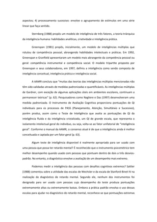 aspectos; 4) processamento sucessivo: envolve o agrupamento de estímulos em uma série
linear que faça sentido.
Sternberg (1988) propôs um modelo de inteligência de três fatores, a teoria triárquica
da inteligência humana: habilidades analíticas, criatividade e inteligência prática.
Greenspan (1981) propôs, inicialmente, um modelo de inteligências múltiplas que
rotulou de competência pessoal, abrangendo habilidades intelectuais e práticas. Em 1992,
Greenspan e Granfield apresentaram um modelo mais abrangente da competência pessoal ou
geral: competência instrumental e competência social. O modelo tripartite proposto por
Greenspan e seus colaboradores, em 1997, definiu a inteligência como sendo composta de
inteligência conceitual, inteligência prática e inteligência social.
A AAMR concluiu que “muitas das teorias das inteligências múltiplas mencionadas não
têm sido validadas através de medidas padronizadas e quantificáveis. As inteligências múltiplas
de Gardner, com exceção de algumas aplicações úteis em ambientes escolares, continuam a
permanecer teóricas” (p. 62). Pesquisadores como Nagliere e Das (1997) desenvolveram uma
medida padronizada. O Instrumento de Avaliação Cognitiva proporciona pontuações de QI
individuais para os processos de PASS (Planejamento, Atenção, Simultâneo e Sucessivo),
porém produz, assim como o Teste de Inteligência que avalia as pontuações de QI da
inteligência fluida e da inteligência cristalizada, um QI de grande escala, que representa o
isolamento intelectual geral do indivíduo, ou seja, volta-se ao fator unifatorial de “inteligência
geral”. Conforme o manual da AAMR, o consenso atual é de que a inteligência ainda é melhor
conceituada e captada por um fator geral (p. 63).
Algum teste de inteligência disponível é realmente apropriado para ser usado com
uma pessoa que possa ter retardo mental? É reconhecido que o instrumento psicométrico tem
melhor desempenho quando usado com pessoas que pontuam dentro de dois a três desviospadrão. No entanto, o diagnóstico envolve a avaliação de um desempenho mais extremo.
Podemos medir a inteligência das pessoas com desafios cognitivos extremos? Sattler
(1988) comentou sobre a utilidade das escalas de Wechsler e da escala de Stanford-Binet IV na
realização do diagnóstico de retardo mental. Segundo ele, nenhum dos instrumentos foi
designado para ser usado com pessoas cujo desempenho do teste produza pontuações
extremamente altas ou extremamente baixas. Embora a prática padrão envolva o uso dessas
escalas para ajudar no diagnóstico do retardo mental, reconhece-se que pontuações extremas

 