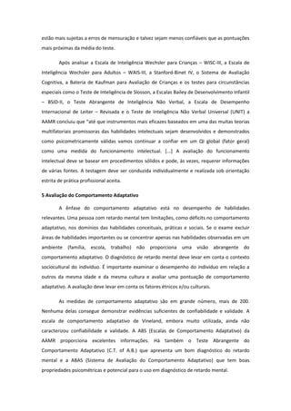 estão mais sujeitas a erros de mensuração e talvez sejam menos confiáveis que as pontuações
mais próximas da média do teste.
Após analisar a Escala de Inteligência Wechsler para Crianças – WISC-III, a Escala de
Inteligência Wechsler para Adultos – WAIS-III, a Stanford-Binet IV, o Sistema de Avaliação
Cognitiva, a Bateria de Kaufman para Avaliação de Crianças e os testes para circunstâncias
especiais como o Teste de Inteligência de Slosson, a Escalas Bailey de Desenvolvimento Infantil
– BSID-II, o Teste Abrangente de Inteligência Não Verbal, a Escala de Desempenho
Internacional de Leiter – Revisada e o Teste de Inteligência Não Verbal Universal (UNIT) a
AAMR concluiu que “até que instrumentos mais eficazes baseados em uma das muitas teorias
multifatoriais promissoras das habilidades intelectuais sejam desenvolvidos e demonstrados
como psicometricamente válidas vamos continuar a confiar em um QI global (fator geral)
como uma medida do funcionamento intelectual. [...] A avaliação do funcionamento
intelectual deve se basear em procedimentos sólidos e pode, às vezes, requerer informações
de várias fontes. A testagem deve ser conduzida individualmente e realizada sob orientação
estrita de prática profissional aceita.
5 Avaliação do Comportamento Adaptativo
A ênfase do comportamento adaptativo está no desempenho de habilidades
relevantes. Uma pessoa com retardo mental tem limitações, como déficits no comportamento
adaptativo, nos domínios das habilidades conceituais, práticas e sociais. Se o exame excluir
áreas de habilidades importantes ou se concentrar apenas nas habilidades observadas em um
ambiente (família, escola, trabalho) não proporciona uma visão abrangente do
comportamento adaptativo. O diagnóstico de retardo mental deve levar em conta o contexto
sociocultural do indivíduo. É importante examinar o desempenho do indivíduo em relação a
outros da mesma idade e da mesma cultura e avaliar uma pontuação de comportamento
adaptativo. A avaliação deve levar em conta os fatores étnicos e/ou culturais.
As medidas de comportamento adaptativo são em grande número, mais de 200.
Nenhuma delas consegue demonstrar evidências suficientes de confiabilidade e validade. A
escala de comportamento adaptativo de Vineland, embora muito utilizada, ainda não
caracterizou confiabilidade e validade. A ABS (Escalas de Comportamento Adaptativo) da
AAMR proporciona excelentes informações. Há também o Teste Abrangente do
Comportamento Adaptativo (C.T. of A.B.) que apresenta um bom diagnóstico do retardo
mental e a ABAS (Sistema de Avaliação do Comportamento Adaptativo) que tem boas
propriedades psicométricas e potencial para o uso em diagnóstico de retardo mental.

 