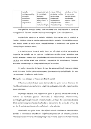 nutrição;
meningoencefalite;
distúrbios
convulsivos;
distúrbios
degenerativos.

incapacitado; falta
de estimulação
adequada;
pobreza familiar;
doença crônica na
família;
institucionalização.

criança; violência
doméstica; medidas
de segurança
inadequadas;
privação social;
comportamentos
difíceis da criança.

retardado; serviços
de intervenção
precoce, serviços
educacionais
especiais e apoio
familiar
inadequados.

O diagnóstico etiológico começa com um exame físico para descobrir os fatores de
riscos potenciais presentes em cada uma das quatro categorias. É uma avaliação médica.
O diagnóstico segue com a avaliação psicológica. Informações sobre o indivíduo, a
família, a escola ou o local de trabalho e a comunidade ou o ambiente cultural são necessárias
para avaliar fatores de risco sociais, comportamentais e educacionais que podem ter
contribuído para o retardo mental.
A prevenção, como forma de apoio, ocorre em três níveis: primária, que envolve a
prevenção da condição que do contrário resultaria em retardo mental; secundária, que
envolve ações para prevenir uma condição existente que pode resultar em retardo mental; e
terciária, que envolve ações para minimizar a severidade dos impedimentos funcionais
associados com a etiologia ou para prevenir condições secundárias.
Os apoios à prevenção dos fatores de risco são: apoio nutricional, tratamento médico
e cirúrgico, apoio familiar, treinamento dos pais, desenvolvimento das habilidades dos pais,
tratamento para alcoolismo e apoio familiar.
9 Os Apoios e sua Aplicação às Pessoas com Retardo Mental
O funcionamento individual resulta da interação dos apoios com as dimensões das
habilidades intelectuais; comportamento adaptativo; participação, interações e papéis sociais;
saúde; e contexto.
O principal objetivo para proporcionar apoios às pessoas com retardo mental é
melhorar

os

resultados

pessoais

relacionados

à

independência,

relacionamentos,

contribuições, participação na escola e na comunidade. A avaliação das necessidades de apoio
é feita conforme os propósitos de classificação ou planejamento dos apoios. Os serviços são
um tipo de apoio proporcionado pelos profissionais e pelas agências.
São modelos dos apoios: avaliar a discrepância entre as competências e habilidades da
pessoa e as habilidades e competências adaptativas requeridas em um ambiente; avaliar os
fatores de risco e melhorar os fatores de proteção e o ambiente. O contextualismo é um apoio

 