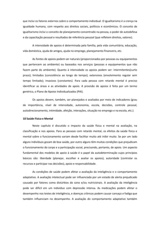que inclui os fatores externos sobre o comportamento individual. O igualitarismo é a crença na
igualdade humana, com respeito aos direitos sociais, políticos e econômicos. O conceito de
igualitarismo inclui o conceito de planejamento concentrado na pessoa, o poder de autodefesa
e da capacitação pessoal e resultados de referência pessoal (que refletem direitos, valores).
A intensidade de apoios é determinada pela família, pela vida comunitária, educação,
vida doméstica, ajuda de amigos, ajuda no emprego, planejamento financeiro, etc.
As fontes de apoios podem ser naturais (proporcionados por pessoas ou equipamentos
que pertencem ao ambiente) ou baseados nos serviços (pessoas e equipamentos que não
fazem parte do ambiente). Quanto à intensidade os apoios podem ser: intermitentes(curto
prazo); limitados (consistência ao longo do tempo); extensivos (envolvimento regular sem
tempo limitado); invasivos (constantes). Para cada pessoa com retardo mental é preciso
identificar as áreas e as atividades de apoio. A provisão de apoios é feita por um termo
genérico, o Plano de Apoios Individualizados (PAI).
Os apoios devem, também, ser planejados e avaliados por meio de indicadores (grau
de importância, nível de intensidade, autonomia, escola, decisões, controle pessoal,
autodirecionamento, intimidade, afeição, interações, situação no emprego e na escola, etc.).
10 Saúde Física e Mental
Neste capítulo é discutido o impacto da saúde física e mental na avaliação, na
classificação e nos apoios. Para as pessoas com retardo mental, os efeitos da saúde física e
mental sobre o funcionamento variam desde facilitar muito até inibir muito. Se por um lado
alguns indivíduos gozam de boa saúde, por outro alguns têm muitas condições que prejudicam
o funcionamento do corpo e a participação social, precisando, portanto, de apoio. Um aspecto
fundamental dos modelos de apoio à saúde é o papel da autodeterminação cujos princípios
básicos são: liberdade (planejar, escolher e avaliar os apoios), autoridade (controlar os
recursos e participar nas decisões), apoio e responsabilidade.
As condições de saúde podem afetar a avaliação da inteligência e o comportamento
adaptativo. A avaliação intelectual pode ser influenciada por um estado de alerta prejudicado
causado por fatores como distúrbios do sono e/ou nutricionais. A avaliação da inteligência
pode ser difícil em um indivíduo com depressão intensa. As medicações podem afetar o
desempenho nos testes de inteligência, e doenças crônicas podem causar cansaço e fadiga que
também influenciam no desempenho. A avaliação do comportamento adaptativo também

 