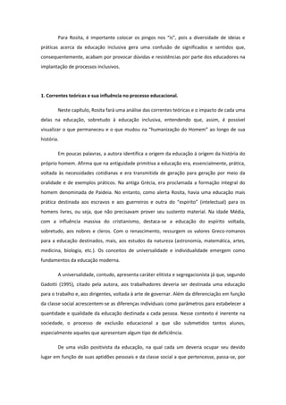 Para Rosita, é importante colocar os pingos nos “is”, pois a diversidade de ideias e
práticas acerca da educação inclusiva gera uma confusão de significados e sentidos que,
consequentemente, acabam por provocar dúvidas e resistências por parte dos educadores na
implantação de processos inclusivos.

1. Correntes teóricas e sua influência no processo educacional.
Neste capítulo, Rosita fará uma análise das correntes teóricas e o impacto de cada uma
delas na educação, sobretudo à educação inclusiva, entendendo que, assim, é possível
visualizar o que permaneceu e o que mudou na “humanização do Homem” ao longo de sua
história.
Em poucas palavras, a autora identifica a origem da educação à origem da história do
próprio homem. Afirma que na antiguidade primitiva a educação era, essencialmente, prática,
voltada às necessidades cotidianas e era transmitida de geração para geração por meio da
oralidade e de exemplos práticos. Na antiga Grécia, era proclamada a formação integral do
homem denominada de Paideia. No entanto, como alerta Rosita, havia uma educação mais
prática destinada aos escravos e aos guerreiros e outra do “espírito” (intelectual) para os
homens livres, ou seja, que não precisavam prover seu sustento material. Na idade Média,
com a influência massiva do cristianismo, destaca-se a educação do espírito voltada,
sobretudo, aos nobres e cleros. Com o renascimento, ressurgem os valores Greco-romanos
para a educação destinados, mais, aos estudos da natureza (astronomia, matemática, artes,
medicina, biologia, etc.). Os conceitos de universalidade e individualidade emergem como
fundamentos da educação moderna.
A universalidade, contudo, apresenta caráter elitista e segregacionista já que, segundo
Gadotti (1995), citado pela autora, aos trabalhadores deveria ser destinada uma educação
para o trabalho e, aos dirigentes, voltada à arte de governar. Além da diferenciação em função
da classe social acrescentem-se as diferenças individuais como parâmetros para estabelecer a
quantidade e qualidade da educação destinada a cada pessoa. Nesse contexto é inerente na
sociedade, o processo de exclusão educacional a que são submetidos tantos alunos,
especialmente aqueles que apresentam algum tipo de deficiência.
De uma visão positivista da educação, na qual cada um deveria ocupar seu devido
lugar em função de suas aptidões pessoais e da classe social a que pertencesse, passa-se, por

 