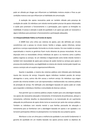 pode ser afetada por drogas que influenciam as habilidades motoras amplas e finas ou por
condições motoras orais que influenciam as habilidades de comunicação.
A avaliação dos apoios necessários pode ser também afetada pela presença de
condições de saúde. Os indivíduos com retardo mental podem precisar de apoios relacionados
à saúde para promover o funcionamento e a participação, para superar as limitações na
mobilidade. O acesso à atenção à saúde de qualidade é um apoio que pode ser necessário a
alguns indivíduos para promover o funcionamento e participação adequados.
11 A Responsabilidade Pública na Provisão de Apoios
A AAMR tece uma crítica aos sistemas de apoios, pois são definidos por círculos
concêntricos com a pessoa no círculo menor; família e amigos, apoios informais, serviço
genéricos e serviços especializados formando os círculos maiores. Por esse modelo os serviços
especializados e mesmo os genéricos ficam muito distantes da pessoa necessitada. Há uma
disjunção entre as necessidades clínicas individuais de apoio e as maneiras como a política
pública organiza os serviços. Se um indivíduo é diagnosticado como tendo retardo mental e
também tem necessidade de apoio para serviços de saúde mental ou serviços para apoiar o
processo de envelhecimento, sua elegibilidade no sistema de retardo mental pode impedir seu
acesso a serviços sob um auspício organizacional diferente.
Quanto à equidade, a maioria dos sistemas públicos está infestada pela distribuição
injusta dos recursos de serviço. Enquanto alguns indivíduos recebem pacotes de serviço
abrangentes e caros, outros não têm acesso a nenhum serviço. Os indivíduos cuja origem
provém das minorias tendem a ser sub-representados e desfavorecidos nos sistemas públicos
de prestação de serviço. Por definição uma abordagem baseada em apoios pode ser criada
para responder a indivíduos e famílias e comunidades de diversas culturas.
Para permitir que os sistemas públicos amplos mudem para uma abordagem baseada
nos apoios são necessários educação e treinamento. O treinamento de profissionais, abraçar o
treinamento, enfrentar desafios no desenvolvimento e na manutenção de um suprimento
adequado de profissionais de apoio direto torna-se essencial por parte dos serviços públicos.
Também os indivíduos com retardo mental e suas famílias precisarão de educação e
treinamento para se familiarizar com a abordagem baseada em apoios e ser ajudados a se
tornarem participantes efetivos no planejamento e no manejo dos seus próprios apoios.
Monitorar e criar um clima para a melhoria da qualidade é uma tarefa fundamental. A
garantia de qualidade em um modelo baseado nos apoios precisa avaliar os objetivos do

 