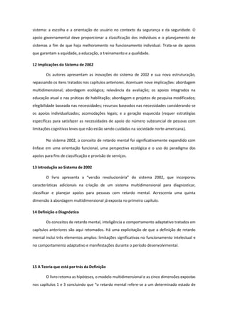 sistema: a escolha e a orientação do usuário no contexto da segurança e da seguridade. O
apoio governamental deve proporcionar a classificação dos indivíduos e o planejamento de
sistemas a fim de que haja melhoramento no funcionamento individual. Trata-se de apoios
que garantam a equidade, a educação, o treinamento e a qualidade.
12 Implicações do Sistema de 2002
Os autores apresentam as inovações do sistema de 2002 e sua nova estruturação,
repassando os itens tratados nos capítulos anteriores. Acentuam nove implicações: abordagem
multidimensional; abordagem ecológica; relevância da avaliação; os apoios integrados na
educação atual e nas práticas de habilitação; abordagem e projetos de pesquisa modificados;
elegibilidade baseada nas necessidades; recursos baseados nas necessidades considerando-se
os apoios individualizados; acomodações legais; e a geração esquecida (requer estratégias
específicas para satisfazer as necessidades de apoio do número substancial de pessoas com
limitações cognitivas leves que não estão sendo cuidadas na sociedade norte-americana).
No sistema 2002, o conceito de retardo mental foi significativamente expandido com
ênfase em uma orientação funcional, uma perspectiva ecológica e o uso do paradigma dos
apoios para fins de classificação e provisão de serviços.
13 Introdução ao Sistema de 2002
O livro apresenta a “versão revolucionária” do sistema 2002, que incorporou
características adicionais na criação de um sistema multidimensional para diagnosticar,
classificar e planejar apoios para pessoas com retardo mental. Acrescenta uma quinta
dimensão à abordagem multidimensional já exposta no primeiro capítulo.
14 Definição e Diagnóstico
Os conceitos de retardo mental, inteligência e comportamento adaptativo tratados em
capítulos anteriores são aqui retomados. Há uma explicitação de que a definição de retardo
mental inclui três elementos amplos: limitações significativas no funcionamento intelectual e
no comportamento adaptativo e manifestações durante o período desenvolvimental.

15 A Teoria que está por trás da Definição
O livro retoma as hipóteses, o modelo multidimensional e as cinco dimensões expostas
nos capítulos 1 e 3 concluindo que “o retardo mental refere-se a um determinado estado de

 
