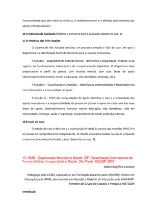 funcionamento que tem início na infância, é multidimensional e é afetado positivamente por
apoios individualizados”.
16 A Estrutura da Avaliação (Retoma a estrutura para a avaliação exposta no cap. 1).
17 O Processo das Três Funções
O sistema de três funções constitui um processo simples e fácil de usar, em que o
diagnóstico e a classificação fluem diretamente para os apoios necessários.
A Função I – Diagnóstico do Retardo Mental – determina a elegibilidade. Procede-se ao
registro do funcionamento intelectual e do comportamento adaptativo. O diagnóstico deve
proporcionar o perfil da pessoa com retardo mental, com suas áreas de apoio
(desenvolvimento humano, ensino e educação, vida doméstica, emprego, etc.).
A Função II – Classificação e Descrição – identifica as potencialidades e fragilidades nas
cinco dimensões e a necessidade de apoio.
A função III – Perfil das Necessidades de Apoio identifica o tipo e a intensidade dos
apoios necessários e a responsabilidade da pessoa em prover o apoio em cada uma das nove
áreas de apoio: desenvolvimento humano; ensino educação; vida doméstica; vida em
comunidade; emprego; saúde e segurança; comportamental; social; proteção e defesa.
18 Estudo de Caso
O estudo de caso é descrito e a acentuação foi dada às escalas das medidas WISC-III e
às Escalas de Comportamento Independente. O retardo mental foi listado no eixo II, enquanto
transtorno de conduta foi listado o eixo I (descritos no cap. 7).

13. OMS - Organização Mundial da Saúde. CIF: Classificação Internacional de
Funcionalidade, Incapacidade e Saúde. São Paulo: EDUSP, 2003.
Maria Angélica Cardoso
Pedagoga pela UFMS, especialista em Formação Docente pela UNIDERP, mestre em
Educação pela UFMS, doutoranda em Filosofia e História da Educação pela UNICAMP.
Membro do Grupo de Estudos e Pesquisa HISTEDBR
Introdução

 