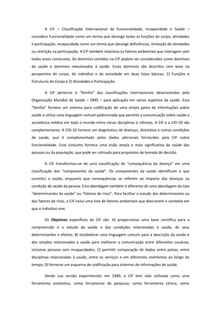 A CIF – Classificação Internacional de Funcionalidade, Incapacidade e Saúde –
considera Funcionalidade como um termo que abrange todas as funções do corpo, atividades
e participação; incapacidade como um termo que abrange deficiências, limitação de atividades
ou restrição na participação. A CIF também relaciona os fatores ambientais que interagem com
todos esses construtos. Os domínios contidos na CIF podem ser considerados como domínios
da saúde e domínios relacionados à saúde. Esses domínios são descritos com base na
perspectiva do corpo, do indivíduo e da sociedade em duas listas básicas: 1) Funções e
Estruturas do Corpo e 2) Atividades e Participação.
A CIF pertence à “família” das classificações internacionais desenvolvidas pela
Organização Mundial de Saúde – OMS – para aplicação em vários aspectos da saúde. Essa
“família” fornece um sistema para codificação de uma ampla gama de informações sobre
saúde e utiliza uma linguagem comum padronizada que permite a comunicação sobre saúde e
assistência médica em todo o mundo entre várias disciplinas e ciências. A CIF e a CID-10 são
complementares. A CID-10 fornece um diagnóstico de doenças, distúrbios e outras condições
de saúde, que é complementado pelos dados adicionais fornecidos pela CIF sobre
funcionalidade. Esse conjunto fornece uma visão ampla e mais significativa da saúde das
pessoas ou da população, que pode ser utilizada para propósitos de tomada de decisão.
A CIF transformou-se de uma classificação de “consequência da doença” em uma
classificação dos “componentes da saúde”. Os componentes da saúde identificam o que
constitui a saúde, enquanto que consequências se referem ao impacto das doenças na
condição de saúde da pessoa. Esta abordagem também é diferente de uma abordagem do tipo
“determinantes da saúde” ou “fatores de risco”. Para facilitar o estudo dos determinantes ou
dos fatores de risco, a CIF inclui uma lista de fatores ambientais que descrevem o contexto em
que o indivíduo vive.
Os Objetivos específicos da CIF são: A) proporcionar uma base científica para a
compreensão e o estudo da saúde e das condições relacionadas à saúde, de seus
determinantes e efeitos; B) estabelecer uma linguagem comum para a descrição da saúde e
dos estados relacionados à saúde para melhorar a comunicação entre diferentes usuários,
inclusive pessoas com incapacidades; C) permitir comparação de dados entre países, entre
disciplinas relacionadas à saúde, entre os serviços e em diferentes momentos ao longo do
tempo; D) fornecer um esquema de codificação para sistemas de informações de saúde.
Desde sua versão experimental, em 1980, a CIF tem sido utilizada como uma
ferramenta estatística, como ferramenta de pesquisa; como ferramenta clínica; como

 