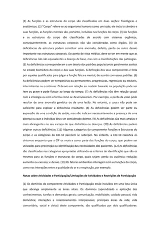 (1) As funções e as estruturas do corpo são classificadas em duas seções: fisiológicas e
anatômicas. (2) “Corpo” refere-se ao organismo humano como um todo; ele inclui o cérebro e
suas funções, as funções mentais são, portanto, incluídas nas funções do corpo. (3) As funções
e as estruturas do corpo são classificadas de acordo com sistemas orgânicos,
consequentemente, as estruturas corporais não são consideradas como órgãos. (4) As
deficiências de estrutura podem constituir uma anomalia, defeito, perda ou outro desvio
importante nas estruturas corporais. Do ponto de vista médico, deve-se ter em mente que as
deficiências não são equivalentes a doença de base, mas sim a manifestações das patologias.
(5) As deficiências corresponderam a um desvio dos padrões populacionais geralmente aceitos
no estado biomédico do corpo e das suas funções. A definição dos seus componentes é feita
por aqueles qualificados para julgar a função física e mental, de acordo com esses padrões. (6)
As deficiências podem ser temporárias ou permanentes, progressivas, regressivas ou estáveis,
intermitentes ou contínuas. O desvio em relação ao modelo baseado na população pode ser
leve ou grave e pode flutuar ao longo do tempo. (7) As deficiências não têm relação causal
com a etiologia ou com a forma como se desenvolveram. Por exemplo, a perda da visão pode
resultar de uma anomalia genética ou de uma lesão. No entanto, a causa não pode ser
suficiente para explicar a deficiência resultante. (8) As deficiências podem ser parte ou
expressão de uma condição de saúde, mas não indicam necessariamente a presença de uma
doença ou que o indivíduo deva ser considerado doente. (9) As deficiências são mais amplas e
mais abrangentes no seu escopo do que distúrbios ou doenças. (10) As deficiências podem
originar outras deficiências. (11) Algumas categorias do componente Funções e Estruturas do
Corpo e as categorias da CID-10 parecem se sobrepor. No entanto, a CID-10 classifica os
sintomas enquanto que a CIF os mostra como parte das funções do corpo, que podem ser
utilizados para prevenção ou identificação das necessidades dos pacientes. (12) As deficiências
são classificadas nas categorias apropriadas utilizando-se critérios de identificação que são os
mesmos para as funções e estruturas do corpo, quais sejam: perda ou ausência; redução;
aumento ou excesso; e desvio. (13) Os fatores ambientais interagem com as funções do corpo,
como nas interações entre a qualidade do ar e a respiração, por exemplo.
Notas sobre Atividades e Participação/Limitações de Atividades e Restrições de Participação
(1) Os domínios do componente Atividades e Participação estão incluídos em uma lista única
que abrange amplamente as áreas vitais. Os domínios (aprendizado e aplicação dos
conhecimentos; tarefas e demandas gerais; comunicação; mobilidade; cuidado pessoal; vida
doméstica; interações e relacionamentos interpessoais; principais áreas da vida; vida
comunitária, social e cívica) deste componente, são qualificados por dois qualificadores:

 