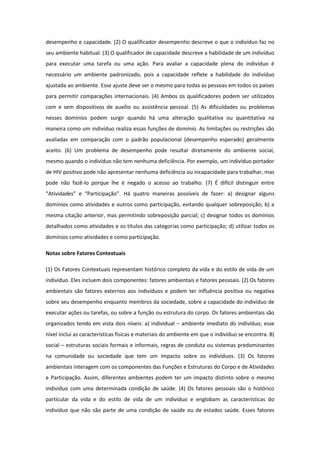 desempenho e capacidade. (2) O qualificador desempenho descreve o que o indivíduo faz no
seu ambiente habitual. (3) O qualificador de capacidade descreve a habilidade de um indivíduo
para executar uma tarefa ou uma ação. Para avaliar a capacidade plena do indivíduo é
necessário um ambiente padronizado, pois a capacidade reflete a habilidade do indivíduo
ajustada ao ambiente. Esse ajuste deve ser o mesmo para todas as pessoas em todos os países
para permitir comparações internacionais. (4) Ambos os qualificadores podem ser utilizados
com e sem dispositivos de auxílio ou assistência pessoal. (5) As dificuldades ou problemas
nesses domínios podem surgir quando há uma alteração qualitativa ou quantitativa na
maneira como um indivíduo realiza essas funções de domínio. As limitações ou restrições são
avaliadas em comparação com o padrão populacional (desempenho esperado) geralmente
aceito. (6) Um problema de desempenho pode resultar diretamente do ambiente social,
mesmo quando o indivíduo não tem nenhuma deficiência. Por exemplo, um indivíduo portador
de HIV positivo pode não apresentar nenhuma deficiência ou incapacidade para trabalhar, mas
pode não fazê-lo porque lhe é negado o acesso ao trabalho. (7) É difícil distinguir entre
“Atividades” e “Participação”. Há quatro maneiras possíveis de fazer: a) designar alguns
domínios como atividades e outros como participação, evitando qualquer sobreposição; b) a
mesma citação anterior, mas permitindo sobreposição parcial; c) designar todos os domínios
detalhados como atividades e os títulos das categorias como participação; d) utilizar todos os
domínios como atividades e como participação.
Notas sobre Fatores Contextuais
(1) Os Fatores Contextuais representam histórico completo da vida e do estilo de vida de um
indivíduo. Eles incluem dois componentes: fatores ambientais e fatores pessoais. (2) Os fatores
ambientais são fatores externos aos indivíduos e podem ter influência positiva ou negativa
sobre seu desempenho enquanto membros da sociedade, sobre a capacidade do indivíduo de
executar ações ou tarefas, ou sobre a função ou estrutura do corpo. Os fatores ambientais são
organizados tendo em vista dois níveis: a) individual – ambiente imediato do indivíduo; esse
nível inclui as características físicas e materiais do ambiente em que o indivíduo se encontra. B)
social – estruturas sociais formais e informais, regras de conduta ou sistemas predominantes
na comunidade ou sociedade que tem um impacto sobre os indivíduos. (3) Os fatores
ambientais interagem com os componentes das Funções e Estruturas do Corpo e de Atividades
e Participação. Assim, diferentes ambientes podem ter um impacto distinto sobre o mesmo
indivíduo com uma determinada condição de saúde. (4) Os fatores pessoais são o histórico
particular da vida e do estilo de vida de um indivíduo e englobam as características do
indivíduo que não são parte de uma condição de saúde ou de estados saúde. Esses fatores

 