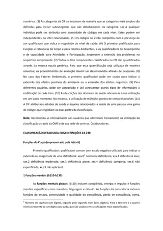 numérico. (3) As categorias da CIF se encaixam de maneira que as categorias mais amplas são
definidas para incluir subcategorias que são detalhamento da categoria. (4) A qualquer
indivíduo pode ser atribuída uma quantidade de códigos em cada nível. Estes podem ser
independentes ou inter-relacionados. (5) Os códigos só estão completos com a presença de
um qualificador que indica a magnitude do nível de saúde. (6) O primeiro qualificador para
Funções e Estruturas do Corpo e para Fatores Ambientais, e os qualificadores de desempenho
e de capacidade para Atividades e Participação, descrevem a extensão dos problemas no
respectivo componente. (7) Todos os três componentes classificados na CIF são quantificados
através da mesma escala genérica. Para que esta quantificação seja utilizada de maneira
universal, os procedimentos de avaliação devem ser desenvolvidos através de pesquisas. (8)
No caso dos Fatores Ambientais, o primeiro qualificador pode ser usado para indicar a
extensão dos efeitos positivos do ambiente ou a extensão dos efeitos negativos. (9) Para
diferentes usuários, pode ser apropriado e útil acrescentar outros tipos de informações à
codificação de cada item. (10) As descrições dos domínios de saúde referem-se à sua utilização
em um dado momento. No entanto, a utilização de múltiplos pontos de tempo é possível. (11)
A CIF atribui aos estados de saúde e àqueles relacionados à saúde de uma pessoa uma gama
de códigos que englobam as duas partes da classificação.
Nota: Recomenda-se intensamente aos usuários que obtenham treinamento na utilização da
classificação através da OMS e de sua rede de centros. Colaboradores.
CLASSIFICAÇÃO DETALHADA COM DEFINIÇÕES 63-238
Funções do Corpo (representado pela letra b)
Primeiro qualificador: qualificador comum com escala negativa utilizado para indicar a
extensão ou magnitude de uma deficiência: xxx.02 nenhuma deficiência; xxx.1 deficiência leve;
xxx.2 deficiência moderada; xxx.3 deficiência grave; xxx.4 deficiência completa; xxx.8 não
especificada; xxx.9 não aplicável.
1 Funções mentais (b110-b139)
As funções mentais globais (b110) incluem consciência, energia e impulso e funções
mentais específicas como memória, linguagem e cálculo. As funções da consciência incluem
funções do estado, continuidade e qualidade da consciência, perda de consciência, coma,
2

Número do capítulo (um dígito), seguido pelo segundo nível (dois dígitos). Para o terceiro e o quarto
níveis acrescenta-se um dígito para cada, que são usados em classificações mais especificadas.

 