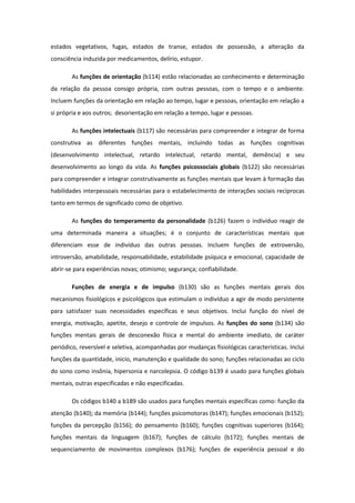 estados vegetativos, fugas, estados de transe, estados de possessão, a alteração da
consciência induzida por medicamentos, delírio, estupor.
As funções de orientação (b114) estão relacionadas ao conhecimento e determinação
da relação da pessoa consigo própria, com outras pessoas, com o tempo e o ambiente.
Incluem funções da orientação em relação ao tempo, lugar e pessoas, orientação em relação a
si própria e aos outros; desorientação em relação a tempo, lugar e pessoas.
As funções intelectuais (b117) são necessárias para compreender e integrar de forma
construtiva as diferentes funções mentais, incluindo todas as funções cognitivas
(desenvolvimento intelectual, retardo intelectual, retardo mental, demência) e seu
desenvolvimento ao longo da vida. As funções psicossociais globais (b122) são necessárias
para compreender e integrar construtivamente as funções mentais que levam à formação das
habilidades interpessoais necessárias para o estabelecimento de interações sociais recíprocas
tanto em termos de significado como de objetivo.
As funções do temperamento da personalidade (b126) fazem o indivíduo reagir de
uma determinada maneira a situações; é o conjunto de características mentais que
diferenciam esse de indivíduo das outras pessoas. Incluem funções de extroversão,
introversão, amabilidade, responsabilidade, estabilidade psíquica e emocional, capacidade de
abrir-se para experiências novas; otimismo; segurança; confiabilidade.
Funções de energia e de impulso (b130) são as funções mentais gerais dos
mecanismos fisiológicos e psicológicos que estimulam o indivíduo a agir de modo persistente
para satisfazer suas necessidades específicas e seus objetivos. Inclui função do nível de
energia, motivação, apetite, desejo e controle de impulsos. As funções do sono (b134) são
funções mentais gerais de desconexão física e mental do ambiente imediato, de caráter
periódico, reversível e seletiva, acompanhadas por mudanças fisiológicas características. Inclui
funções da quantidade, inicio, manutenção e qualidade do sono; funções relacionadas ao ciclo
do sono como insônia, hipersonia e narcolepsia. O código b139 é usado para funções globais
mentais, outras especificadas e não especificadas.
Os códigos b140 a b189 são usados para funções mentais específicas como: função da
atenção (b140); da memória (b144); funções psicomotoras (b147); funções emocionais (b152);
funções da percepção (b156); do pensamento (b160); funções cognitivas superiores (b164);
funções mentais da linguagem (b167); funções de cálculo (b172); funções mentais de
sequenciamento de movimentos complexos (b176); funções de experiência pessoal e do

 