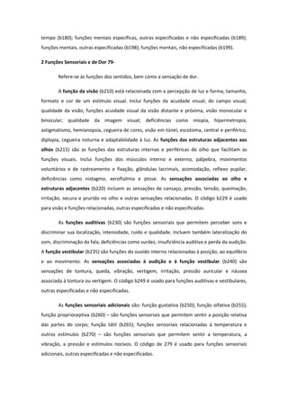 tempo (b180); funções mentais específicas, outras especificadas e não especificadas (b189);
funções mentais, outras especificadas (b198); funções mentais, não especificadas (b199).
2 Funções Sensoriais e de Dor 79Refere-se às funções dos sentidos, bem como a sensação de dor.
A função da visão (b210) está relacionada com a percepção de luz e forma, tamanho,
formato e cor de um estímulo visual. Inclui funções da acuidade visual; do campo visual;
qualidade da visão; funções acuidade visual da visão distante e próxima, visão monocular e
binocular; qualidade da imagem visual; deficiências como miopia, hipermetropia,
astigmatismo, hemianopsia, cegueira de cores, visão em túnel, escotoma, central e periférico,
diplopia, cegueira noturna e adaptabilidade à luz. As funções das estruturas adjacentes aos
olhos (b215) são as funções das estruturas internas e periféricas do olho que facilitam as
funções visuais. Inclui funções dos músculos interno e externo, pálpebra, movimentos
voluntários e de rastreamento e fixação, glândulas lacrimais, acomodação, reflexo pupilar,
deficiências como nistagmo, xeroftalmia e ptose. As sensações associadas ao olho e
estruturas adjacentes (b220) incluem as sensações de cansaço, pressão, tensão, queimação,
irritação, secura e prurido no olho e outras sensações relacionadas. O código b229 é usado
para visão e funções relacionadas, outras especificadas e não especificadas.
As funções auditivas (b230) são funções sensoriais que permitem perceber sons e
discriminar sua localização, intensidade, ruído e qualidade. Incluem também lateralização do
som, discriminação da fala, deficiências como surdez, insuficiência auditiva e perda da audição.
A função vestibular (b235) são funções do ouvido interno relacionadas à posição, ao equilíbrio
e ao movimento. As sensações associadas à audição e à função vestibular (b240) são
sensações de tontura, queda, vibração, vertigem, irritação, pressão auricular e náusea
associada à tontura ou vertigem. O código b249 é usado para funções auditivas e vestibulares,
outras especificadas e não especificadas.
As funções sensoriais adicionais são: função gustativa (b250); função olfativa (b255);
função proprioceptiva (b260) – são funções sensoriais que permitem sentir a posição relativa
das partes do corpo; função tátil (b265); funções sensoriais relacionadas à temperatura e
outros estímulos (b270) – são funções sensoriais que permitem sentir a temperatura, a
vibração, a pressão e estímulos nocivos. O código de 279 é usado para funções sensoriais
adicionais, outras especificadas e não especificadas.

 