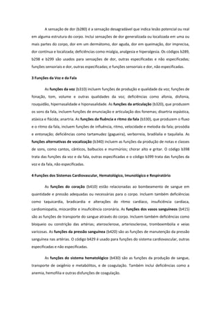 A sensação de dor (b280) é a sensação desagradável que indica lesão potencial ou real
em alguma estrutura do corpo. Inclui sensações de dor generalizada ou localizada em uma ou
mais partes do corpo, dor em um dermátomo, dor aguda, dor em queimação, dor imprecisa,
dor contínua e localizada; deficiências como mialgia, analgesia e hiperalgesia. Os códigos b289,
b298 e b299 são usados para sensações de dor, outras especificadas e não especificadas;
funções sensoriais e dor, outras especificadas; e funções sensoriais e dor, não especificadas.
3 Funções da Voz e da Fala
As funções da voz (b310) incluem funções de produção e qualidade da voz; funções de
fonação, tom, volume e outras qualidades da voz; deficiências como afonia, disfonia,
rouquidão, hipernasalidade e hiponasalidade. As funções da articulação (b320), que produzem
os sons da fala, incluem funções de enunciação e articulação dos fonemas; disartria espástica,
atáxica e flácida; anartria. As funções da fluência e ritmo da fala (b330), que produzem o fluxo
e o ritmo da fala, incluem funções de influência, ritmo, velocidade e melodia da fala; prosódia
e entonação; deficiências como tartamudez (gagueira), verborreia, bradilalia e taquilalia. As
funções alternativas de vocalização (b340) incluem as funções da produção de notas e classes
de sons, como cantos, cânticos, balbucios e murmúrios; chorar alto e gritar. O código b398
trata das funções da voz e da fala, outras especificadas e o código b399 trata das funções da
voz e da fala, não especificadas.
4 Funções dos Sistemas Cardiovascular, Hematológico, Imunológico e Respiratório
As funções do coração (b410) estão relacionadas ao bombeamento de sangue em
quantidade e pressão adequadas ou necessárias para o corpo. Incluem também deficiências
como taquicardia, bradicardia e alterações do ritmo cardíaco, insuficiência cardíaca,
cardiomiopatia, miocardite e insuficiência coronária. As funções dos vasos sanguíneos (b415)
são as funções de transporte do sangue através do corpo. Incluem também deficiências como
bloqueio ou constrição das artérias; aterosclerose, arteriosclerose, tromboembolia e veias
varicosas. As funções da pressão sanguínea (b420) são as funções de manutenção da pressão
sanguínea nas artérias. O código b429 é usado para funções do sistema cardiovascular, outras
especificadas e não especificadas.
As funções do sistema hematológico (b430) são as funções da produção de sangue,
transporte de oxigênio e metabólitos, e de coagulação. Também inclui deficiências como a
anemia, hemofilia e outras disfunções de coagulação.

 