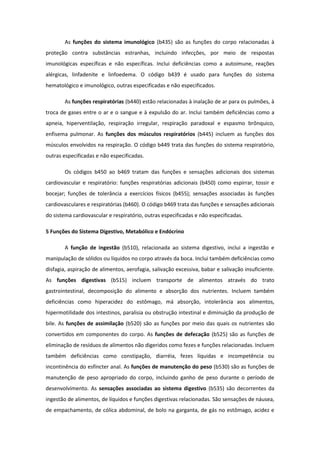 As funções do sistema imunológico (b435) são as funções do corpo relacionadas à
proteção contra substâncias estranhas, incluindo infecções, por meio de respostas
imunológicas específicas e não específicas. Inclui deficiências como a autoimune, reações
alérgicas, linfadenite e linfoedema. O código b439 é usado para funções do sistema
hematológico e imunológico, outras especificadas e não especificados.
As funções respiratórias (b440) estão relacionadas à inalação de ar para os pulmões, à
troca de gases entre o ar e o sangue e à expulsão do ar. Inclui também deficiências como a
apneia, hiperventilação, respiração irregular, respiração paradoxal e espasmo brônquico,
enfisema pulmonar. As funções dos músculos respiratórios (b445) incluem as funções dos
músculos envolvidos na respiração. O código b449 trata das funções do sistema respiratório,
outras especificadas e não especificadas.
Os códigos b450 ao b469 tratam das funções e sensações adicionais dos sistemas
cardiovascular e respiratório: funções respiratórias adicionais (b450) como espirrar, tossir e
bocejar; funções de tolerância a exercícios físicos (b455); sensações associadas às funções
cardiovasculares e respiratórias (b460). O código b469 trata das funções e sensações adicionais
do sistema cardiovascular e respiratório, outras especificadas e não especificadas.
5 Funções do Sistema Digestivo, Metabólico e Endócrino
A função de ingestão (b510), relacionada ao sistema digestivo, inclui a ingestão e
manipulação de sólidos ou líquidos no corpo através da boca. Inclui também deficiências como
disfagia, aspiração de alimentos, aerofagia, salivação excessiva, babar e salivação insuficiente.
As funções digestivas (b515) incluem transporte de alimentos através do trato
gastrointestinal, decomposição do alimento e absorção dos nutrientes. Incluem também
deficiências como hiperacidez do estômago, má absorção, intolerância aos alimentos,
hipermotilidade dos intestinos, paralisia ou obstrução intestinal e diminuição da produção de
bile. As funções de assimilação (b520) são as funções por meio das quais os nutrientes são
convertidos em componentes do corpo. As funções de defecação (b525) são as funções de
eliminação de resíduos de alimentos não digeridos como fezes e funções relacionadas. Incluem
também deficiências como constipação, diarréia, fezes líquidas e incompetência ou
incontinência do esfíncter anal. As funções de manutenção do peso (b530) são as funções de
manutenção de peso apropriado do corpo, incluindo ganho de peso durante o período de
desenvolvimento. As sensações associadas ao sistema digestivo (b535) são decorrentes da
ingestão de alimentos, de líquidos e funções digestivas relacionadas. São sensações de náusea,
de empachamento, de cólica abdominal, de bolo na garganta, de gás no estômago, acidez e

 