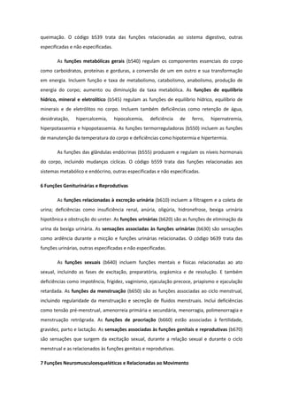 queimação. O código b539 trata das funções relacionadas ao sistema digestivo, outras
especificadas e não especificadas.
As funções metabólicas gerais (b540) regulam os componentes essenciais do corpo
como carboidratos, proteínas e gorduras, a conversão de um em outro e sua transformação
em energia. Incluem função e taxa de metabolismo, catabolismo, anabolismo, produção de
energia do corpo; aumento ou diminuição da taxa metabólica. As funções de equilíbrio
hídrico, mineral e eletrolítico (b545) regulam as funções de equilíbrio hídrico, equilíbrio de
minerais e de eletrólitos no corpo. Incluem também deficiências como retenção de água,
desidratação,

hipercalcemia,

hipocalcemia,

deficiência

de

ferro,

hipernatremia,

hiperpotassemia e hipopotassemia. As funções termorreguladoras (b550) incluem as funções
de manutenção da temperatura do corpo e deficiências como hipotermia e hipertermia.
As funções das glândulas endócrinas (b555) produzem e regulam os níveis hormonais
do corpo, incluindo mudanças cíclicas. O código b559 trata das funções relacionadas aos
sistemas metabólico e endócrino, outras especificadas e não especificadas.
6 Funções Geniturinárias e Reprodutivas
As funções relacionadas à excreção urinária (b610) incluem a filtragem e a coleta de
urina; deficiências como insuficiência renal, anúria, oligúria, hidronefrose, bexiga urinária
hipotônica e obstrução do ureter. As funções urinárias (b620) são as funções de eliminação da
urina da bexiga urinária. As sensações associadas às funções urinárias (b630) são sensações
como ardência durante a micção e funções urinárias relacionadas. O código b639 trata das
funções urinárias, outras especificadas e não especificadas.
As funções sexuais (b640) incluem funções mentais e físicas relacionadas ao ato
sexual, incluindo as fases de excitação, preparatória, orgásmica e de resolução. E também
deficiências como impotência, frigidez, vaginismo, ejaculação precoce, priapismo e ejaculação
retardada. As funções da menstruação (b650) são as funções associadas ao ciclo menstrual,
incluindo regularidade da menstruação e secreção de fluidos menstruais. Inclui deficiências
como tensão pré-menstrual, amenorreia primária e secundária, menorragia, polimenorragia e
menstruação retrógrada. As funções de procriação (b660) estão associadas à fertilidade,
gravidez, parto e lactação. As sensações associadas às funções genitais e reprodutivas (b670)
são sensações que surgem da excitação sexual, durante a relação sexual e durante o ciclo
menstrual e as relacionados às funções genitais e reprodutivas.
7 Funções Neuromusculoesqueléticas e Relacionadas ao Movimento

 