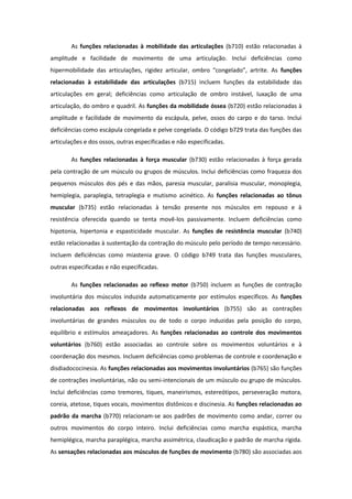 As funções relacionadas à mobilidade das articulações (b710) estão relacionadas à
amplitude e facilidade de movimento de uma articulação. Inclui deficiências como
hipermobilidade das articulações, rigidez articular, ombro “congelado”, artrite. As funções
relacionadas à estabilidade das articulações (b715) incluem funções da estabilidade das
articulações em geral; deficiências como articulação de ombro instável, luxação de uma
articulação, do ombro e quadril. As funções da mobilidade óssea (b720) estão relacionadas à
amplitude e facilidade de movimento da escápula, pelve, ossos do carpo e do tarso. Inclui
deficiências como escápula congelada e pelve congelada. O código b729 trata das funções das
articulações e dos ossos, outras especificadas e não especificadas.
As funções relacionadas à força muscular (b730) estão relacionadas à força gerada
pela contração de um músculo ou grupos de músculos. Inclui deficiências como fraqueza dos
pequenos músculos dos pés e das mãos, paresia muscular, paralisia muscular, monoplegia,
hemiplegia, paraplegia, tetraplegia e mutismo acinético. As funções relacionadas ao tônus
muscular (b735) estão relacionadas à tensão presente nos músculos em repouso e à
resistência oferecida quando se tenta movê-los passivamente. Incluem deficiências como
hipotonia, hipertonia e espasticidade muscular. As funções de resistência muscular (b740)
estão relacionadas à sustentação da contração do músculo pelo período de tempo necessário.
Incluem deficiências como miastenia grave. O código b749 trata das funções musculares,
outras especificadas e não especificadas.
As funções relacionadas ao reflexo motor (b750) incluem as funções de contração
involuntária dos músculos induzida automaticamente por estímulos específicos. As funções
relacionadas aos reflexos de movimentos involuntários (b755) são as contrações
involuntárias de grandes músculos ou de todo o corpo induzidas pela posição do corpo,
equilíbrio e estímulos ameaçadores. As funções relacionadas ao controle dos movimentos
voluntários (b760) estão associadas ao controle sobre os movimentos voluntários e à
coordenação dos mesmos. Incluem deficiências como problemas de controle e coordenação e
disdiadococinesia. As funções relacionadas aos movimentos involuntários (b765) são funções
de contrações involuntárias, não ou semi-intencionais de um músculo ou grupo de músculos.
Inclui deficiências como tremores, tiques, maneirismos, estereótipos, perseveração motora,
coreia, atetose, tiques vocais, movimentos distônicos e discinesia. As funções relacionadas ao
padrão da marcha (b770) relacionam-se aos padrões de movimento como andar, correr ou
outros movimentos do corpo inteiro. Inclui deficiências como marcha espástica, marcha
hemiplégica, marcha paraplégica, marcha assimétrica, claudicação e padrão de marcha rígida.
As sensações relacionadas aos músculos de funções de movimento (b780) são associadas aos

 